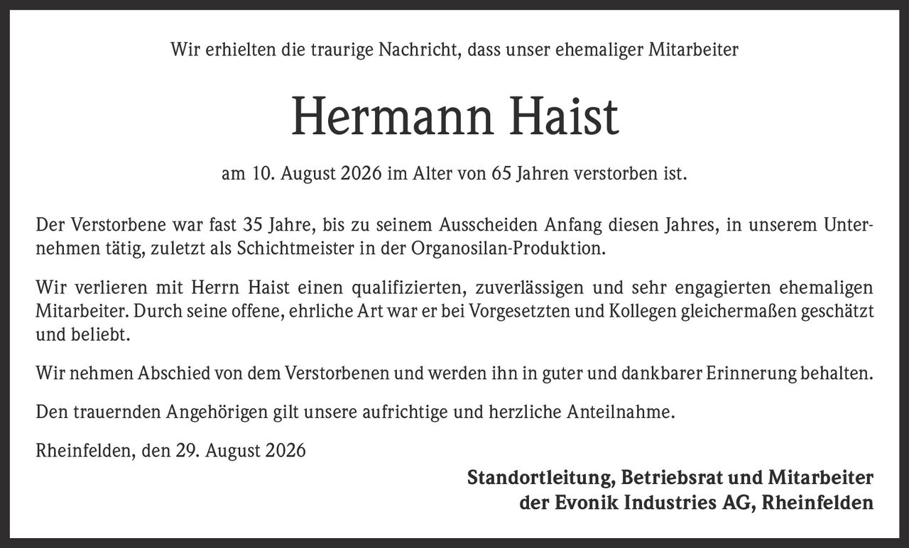 <p>Wir erhielten die traurige Nachricht, dass unser ehemaliger Mitarbeiter</p>

<p><strong>Hermann Haist</strong></p>

<p>am 10. August 2026 im Alter von 65 Jahren verstorben ist.</p>

<p>Der Verstorbene war fast 35 Jahre, bis zu seinem Ausscheiden Anfang diesen Jahres, in unserem Unternehmen tätig, zuletzt als Schichtmeister in der Organosilan-Produktion.</p>

<p>Wir verlieren mit Herrn Haist einen qualifizierten, zuverlässigen und sehr engagierten ehemaligen Mitarbeiter. Durch seine offene, ehrliche Art war er bei Vorgesetzten und Kollegen gleichermaßen geschätzt und beliebt.</p>

<p>Wir nehmen Abschied von dem Verstorbenen und werden ihn in guter und dankbarer Erinnerung behalten.</p>

<p>Den trauernden Angehörigen gilt unsere aufrichtige und herzliche Anteilnahme.</p>

<p>Rheinfelden, den 29. August 2026</p>

<p>Standortleitung, Betriebsrat und Mitarbeiter der Evonik Industries AG, Rheinfelden</p>