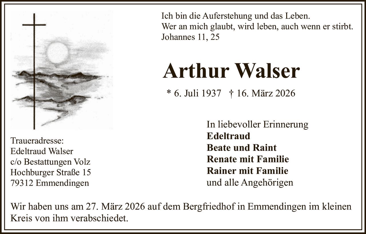 Ich bin die Auferstehung und das Leben.
Wer an mich glaubt, wird leben, auch wenn er stirbt.
Johannes 11, 25

Arthur Walser
* 6. Juli 1937 † 16. März 2026

Traueradresse:
Edeltraud Walser
c/o Bestattungen Volz
Hochburger Straße 15
79312 Emmendingen

In liebevoller Erinnerung
Edeltraud
Beate und Raint
Renate mit Familie
Rainer mit Familie
und alle Angehörigen

Wir haben uns am 27. März 2026 auf dem Bergfriedhof in Emmendingen im kleinen
Kreis von ihm verabschiedet.