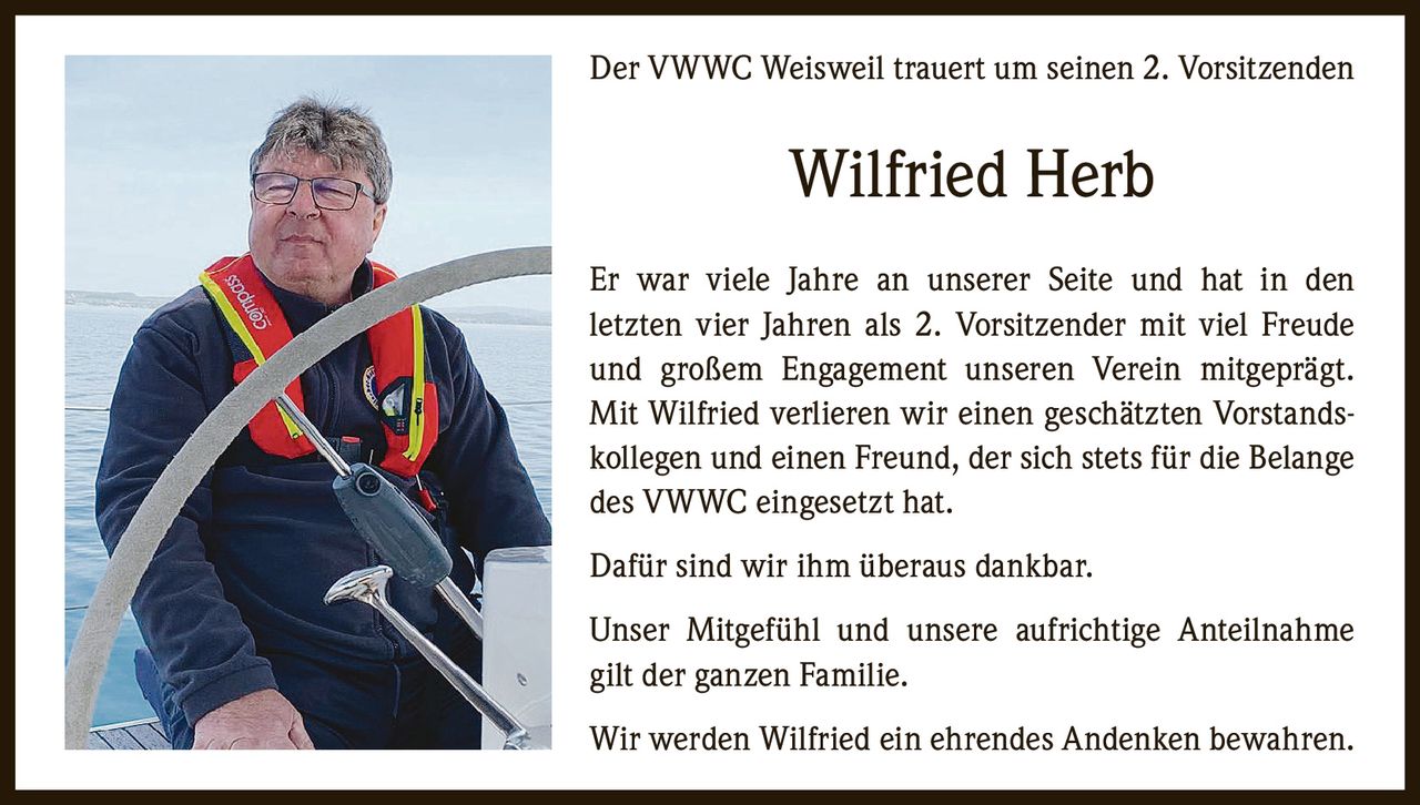 Der VWWC Weisweil trauert um seinen 2. Vorsitzenden

Wilfried Herb
Er war viele Jahre an unserer Seite und hat in den
letzten vier Jahren als 2. Vorsitzender mit viel Freude
und großem Engagement unseren Verein mitgeprägt.
Mit Wilfried verlieren wir einen geschätzten Vorstandskollegen und einen Freund, der sich stets für die Belange
des VWWC eingesetzt hat.
Dafür sind wir ihm überaus dankbar.
Unser Mitgefühl und unsere aufrichtige Anteilnahme
gilt der ganzen Familie.
Wir werden Wilfried ein ehrendes Andenken bewahren.