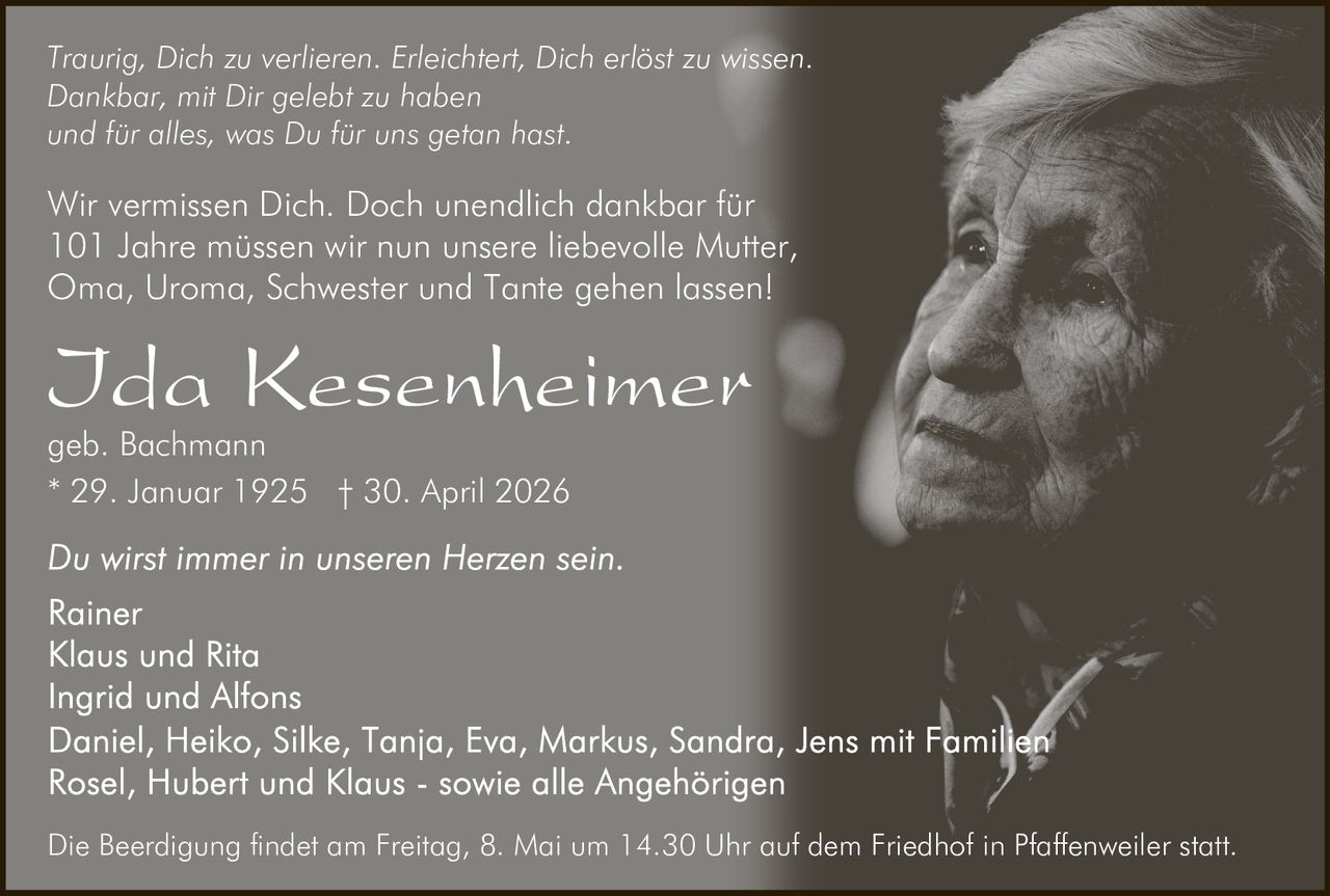 <p>Traurig, Dich zu verlieren. Erleichtert, Dich erlöst zu wissen.<br>Dankbar, mit Dir gelebt zu haben<br>und für alles, was Du für uns getan hast.</p><p>Wir vermissen Dich. Doch unendlich dankbar für<br>101 Jahre müssen wir nun unsere liebevolle Mutter,<br>Oma, Uroma, Schwester und Tante gehen lassen!</p><p><strong>Ida Kesenheimer</strong><br>geb. Bachmann<br>* 29. Januar 1925 † 30. April 2026</p><p>Du wirst immer in unseren Herzen sein.<br>Rainer<br>Klaus und Rita<br>Ingrid und Alfons<br>Daniel, Heiko, Silke, Tanja, Eva, Markus, Sandra, Jens mit Familien<br>Rosel, Hubert und Klaus - sowie alle Angehörigen</p><p>Die Beerdigung findet am Freitag, 8. Mai um 14.30 Uhr auf dem Friedhof in Pfaffenweiler statt.</p>