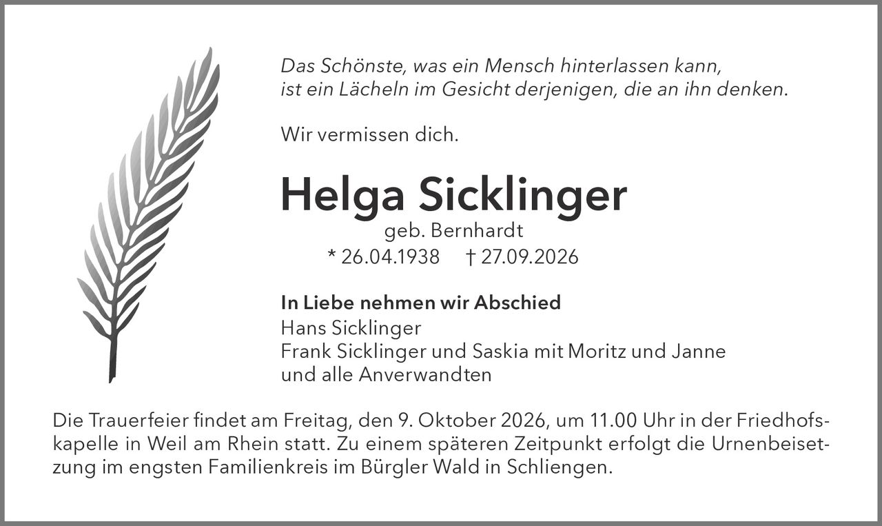 <p><i>Das Schönste, was ein Mensch hinterlassen kann, ist ein Lächeln im Gesicht derjenigen, die an ihn denken.</i></p>

<p>Wir vermissen dich.</p>

<p><strong>Helga Sicklinger</strong><br>geb. Bernhardt<br>* 26.04.1938 † 27.09.2026</p>

<p><strong>In Liebe nehmen wir Abschied</strong><br>Hans Sicklinger<br>Frank Sicklinger und Saskia mit Moritz und Janne<br>und alle Anverwandten</p>

<p>Die Trauerfeier findet am Freitag, den 9. Oktober 2026, um 11.00 Uhr in der Friedhofskapelle in Weil am Rhein statt. Zu einem späteren Zeitpunkt erfolgt die Urnenbeisetzung im engsten Familienkreis im Bürgler Wald in Schliengem.</p>