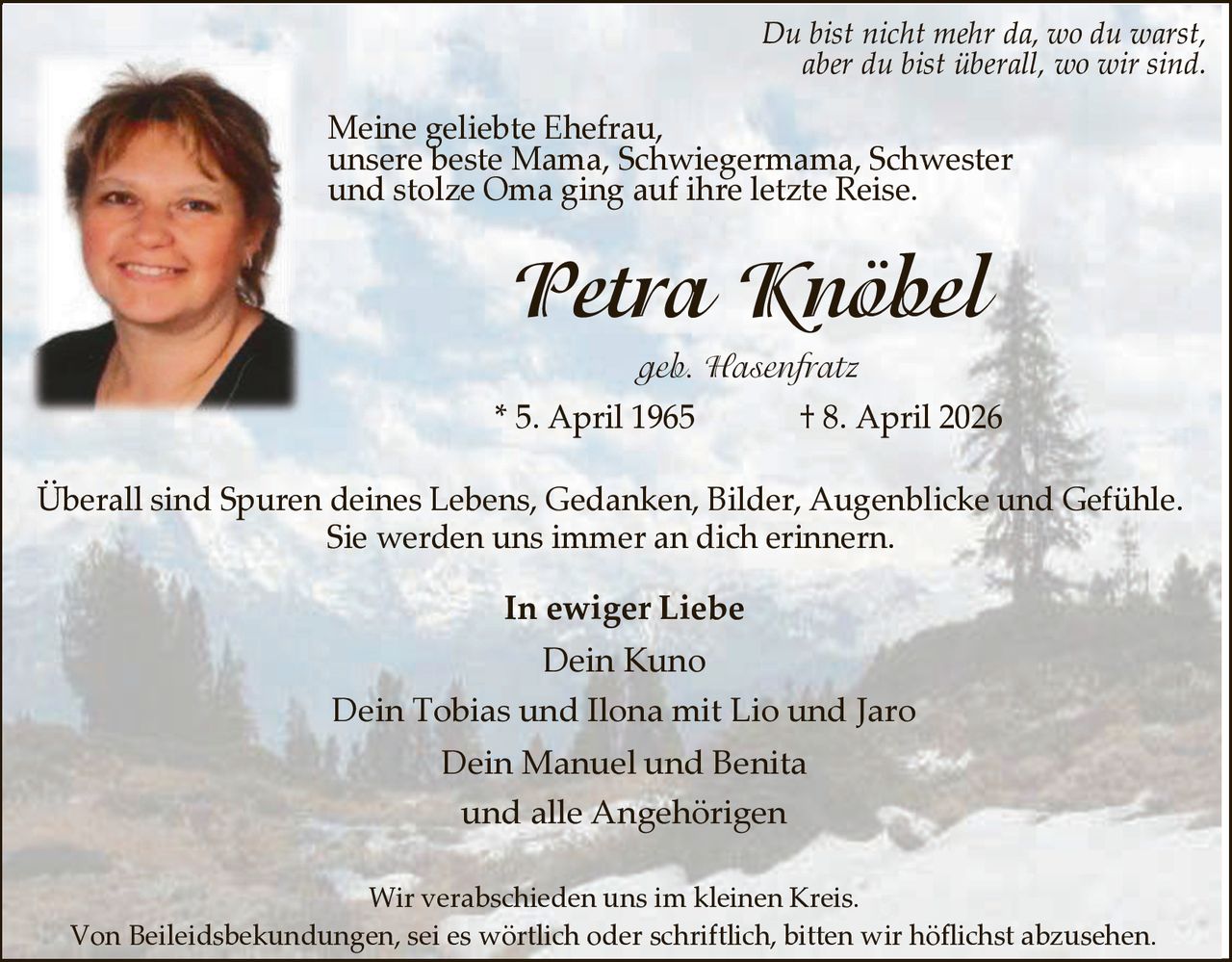 Du bist nicht mehr da, wo du warst,
aber du bist überall, wo wir sind.

Meine geliebte Ehefrau,
unsere beste Mama, Schwiegermama, Schwester
und stolze Oma ging auf ihre letzte Reise.

Petra Knöbel
geb. Hasenfratz
* 5. April 1965

† 8. April 2026

Überall sind Spuren deines Lebens, Gedanken, Bilder, Augenblicke und Gefühle.
Sie werden uns immer an dich erinnern.

In ewiger Liebe

Dein Kuno
Dein Tobias und Ilona mit Lio und Jaro
Dein Manuel und Benita
und alle Angehörigen
Wir verabschieden uns im kleinen Kreis.
Von Beileidsbekundungen, sei es wörtlich oder schriftlich, bitten wir höflichst abzusehen.