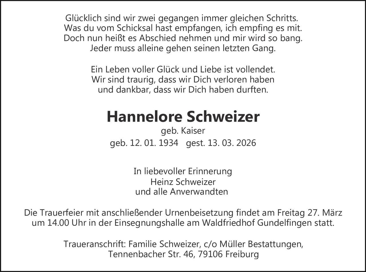 Glücklich sind wir zwei gegangen immer gleichen Schritts.
Was du vom Schicksal hast empfangen, ich empfing es mit.
Doch nun heißt es Abschied nehmen und mir wird so bang.
Jeder muss alleine gehen seinen letzten Gang.
Ein Leben voller Glück und Liebe ist vollendet.
Wir sind traurig, dass wir Dich verloren haben
und dankbar, dass wir Dich haben durften.

Hannelore Schweizer
geb. Kaiser
geb. 12. 01. 1934 gest. 13. 03. 2026
In liebevoller Erinnerung
Heinz Schweizer
und alle Anverwandten
Die Trauerfeier mit anschließender Urnenbeisetzung findet am Freitag 27. März
um 14.00 Uhr in der Einsegnungshalle am Waldfriedhof Gundelfingen statt.
Traueranschrift: Familie Schweizer, c/o Müller Bestattungen,
Tennenbacher Str. 46, 79106 Freiburg