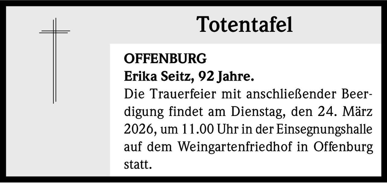 Totentafel
OFFENBURG
Erika Seitz, 92 Jahre.
Die Trauerfeier mit anschließender Beerdigung findet am Dienstag, den 24. März
2026, um 11.00 Uhr in der Einsegnungshalle
auf dem Weingartenfriedhof in Offenburg
statt.