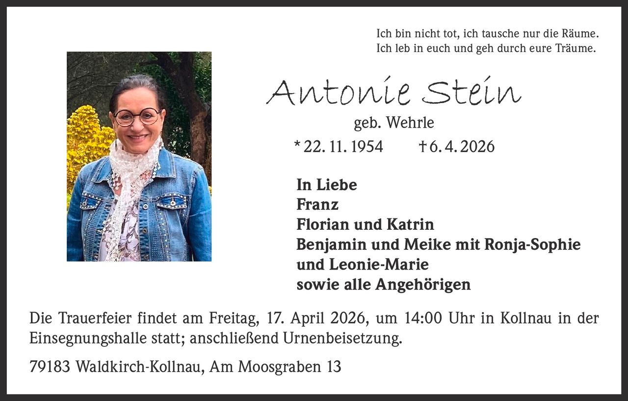 Ich bin nicht tot, ich tausche nur die Räume.
Ich leb in euch und geh durch eure Träume.

Antonie Stein
geb. Wehrle
* 22. 11. 1954   † 6. 4. 2026

In Liebe
Franz
Florian und Katrin
Benjamin und Meike mit Ronja-Sophie
und Leonie-Marie
sowie alle Angehörigen
Die Trauerfeier findet am Freitag, 17. April 2026, um 14:00 Uhr in Kollnau in der
Einsegnungshalle statt; anschließend Urnenbeisetzung.
79183 Waldkirch-Kollnau, Am Moosgraben 13