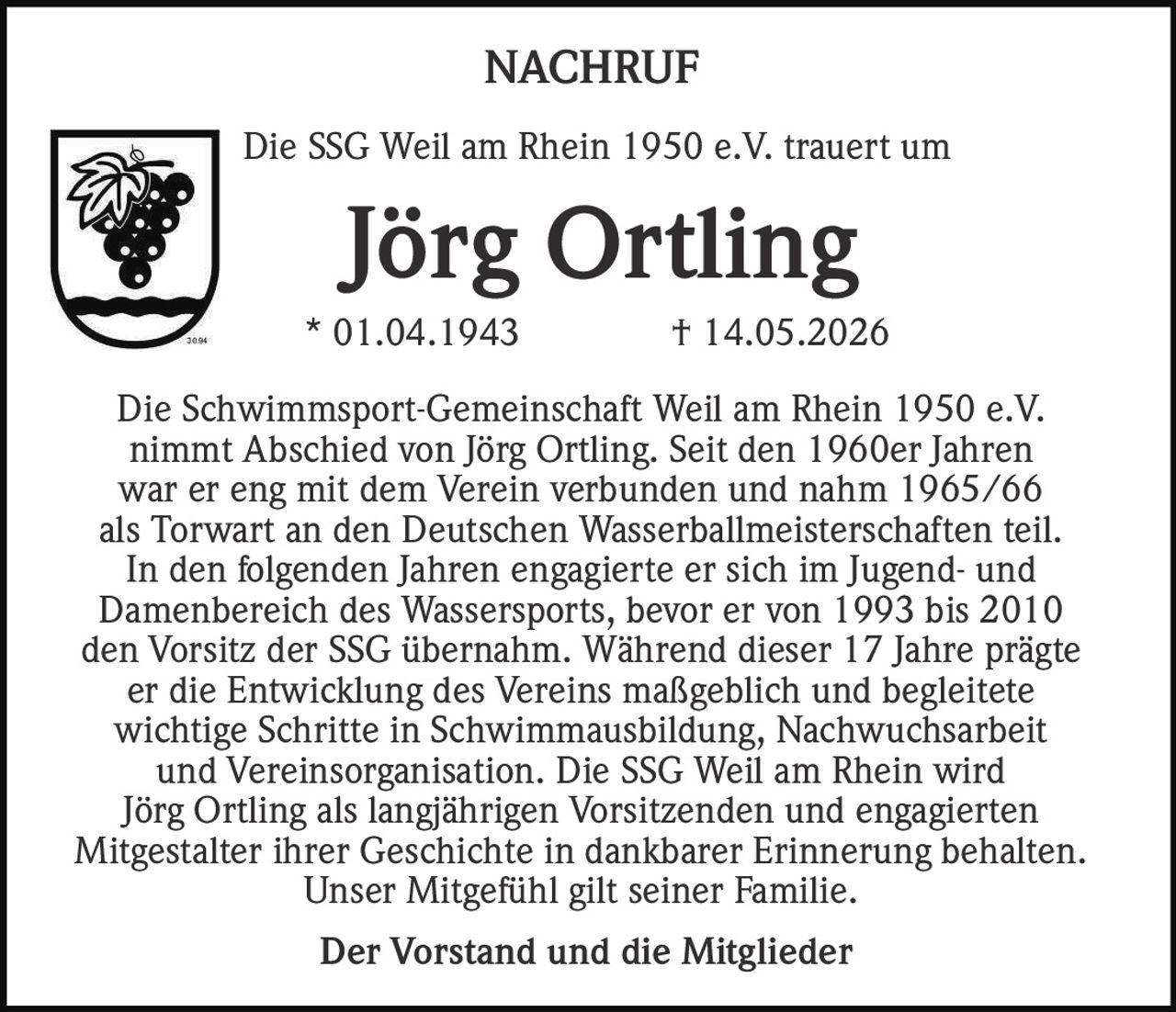 <p>Die Schwimmsport-Gemeinschaft Weil am Rhein 1950 e.V. nimmt Abschied von Jörg Ortling. Seit den 1960er Jahren war er eng mit dem Verein verbunden und nahm 1965/66 als Torwart an den Deutschen Wasserballmeisterschaften teil. In den folgenden Jahren engagierte er sich im Jugend- und Damenbereich des Wassersports, bevor er von 1993 bis 2010 den Vorsitz der SSG übernahm. Während dieser 17 Jahre prägte er die Entwicklung des Vereins maßgeblich und begleitete wichtige Schritte in Schwimmausbildung, Nachwuchsarbeit und Vereinsorganisation. Die SSG Weil am Rhein wird Jörg Ortling als langjährigen Vorsitzenden und engagierten Mitgestalter ihrer Geschichte in dankbarer Erinnerung behalten. Unser Mitgefühl gilt seiner Familie.</p><p><strong>Der Vorstand und die Mitglieder</strong></p>