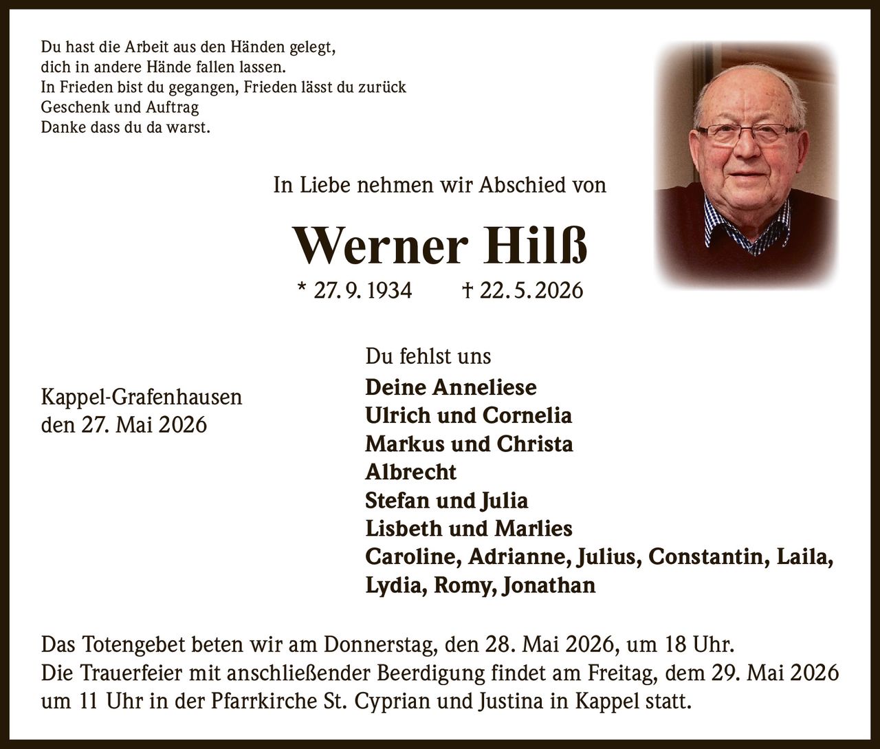 <p>Du hast die Arbeit aus den Händen gelegt,<br>dich in andere Hände fallen lassen.<br>In Frieden bist du gegangen, Frieden lässt du zurück<br>Geschenk und Auftrag<br>Danke dass du da warst.</p><p>In Liebe nehmen wir Abschied von<br><strong>Werner Hilß</strong><br>* 27.9.1934 † 22.5.2026</p><p>Du fehlst uns<br>Deine Anneliese<br>Ulrich und Cornelia<br>Markus und Christa<br>Albrecht<br>Stefan und Julia<br>Lisbeth und Marlies<br>Caroline, Adrianne, Julius, Constantin, Laila,<br>Lydia, Romy, Jonathan</p><p>Das Totengebet beten wir am Donnerstag, den 28. Mai 2026, um 18 Uhr.<br>Die Trauerfeier mit anschließender Beerdigung findet am Freitag, dem 29. Mai 2026<br>um 11 Uhr in der Pfarrkirche St. Cyprian und Justina in Kappel statt.</p><p>Kappel-Grafenhausen<br>den 27. Mai 2026</p>