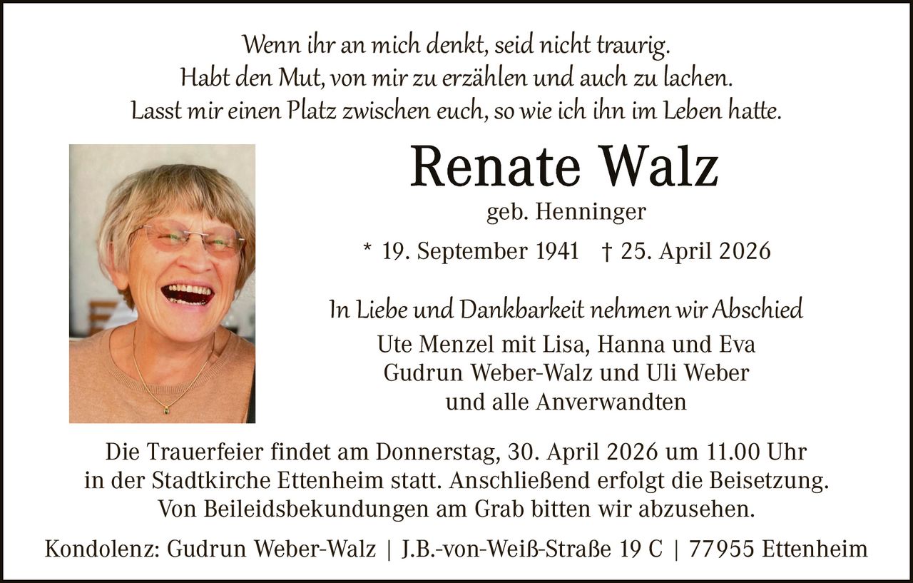 Wenn ihr an mich denkt, seid nicht t�aurig.
Habt den Mut, von mir zu erzählen und auch zu lachen.
Lasst mir einen Platz zwischen euch, so wie ich ihn im Leben ha�e.
geb. Henninger
* 19. September 1941 † 25. April 2026

In Liebe und Dankbarkeit nehmen wir Abschied
Ute Menzel mit Lisa, Hanna und Eva
Gudrun Weber-Walz und Uli Weber
und alle Anverwandten

Die Trauerfeier findet am Donnerstag, 30. April 2026 um 11.00 Uhr
in der Stadtkirche Ettenheim statt. Anschließend erfolgt die Beisetzung.
Von Beileidsbekundungen am Grab bitten wir abzusehen.
Kondolenz: Gudrun Weber-Walz | J.B.-von-Weiß-Straße 19 C | 77955 Ettenheim