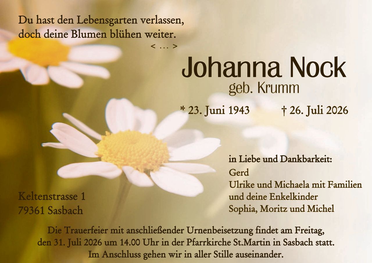 <p>Du hast den Lebensgarten verlassen, doch deine Blumen blühen weiter.</p>
<p>< ... ></p>
<p><strong>Johanna Nock</strong><br>geb. Krumm</p>
<p>* 23. Juni 1943       † 26. Juli 2026</p>
<p>Keltenstraße 1<br>79361 Sasbach</p>
<p>in Liebe und Dankbarkeit:<br>Gerd<br>Ulrike und Michaela mit Familien<br>und deine Enkelkinder<br>Sophia, Moritz und Michel</p>
<p>Die Trauerfeier mit anschließender Urnenbeisetzung findet am Freitag, den 31. Juli 2026 um 14.00 Uhr in der Pfarrkirche St. Martin in Sasbach statt.</p>
<p>Im Anschluss gehen wir in aller Stille auseinander.</p>
