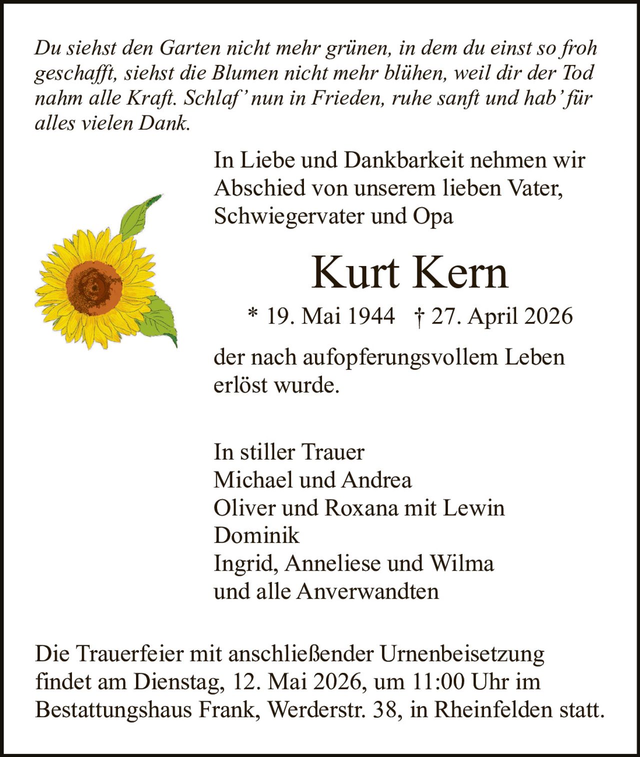<p>Du siehst den Garten nicht mehr grünen, in dem du einst so froh geschafft, siehst die Blumen nicht mehr blühen, weil dir der Tod nahm alle Kraft. Schlaf’ nun in Frieden, ruhe sanft und hab’ für alles vielen Dank.</p><p>In Liebe und Dankbarkeit nehmen wir Abschied von unserem lieben Vater, Schwiegervater und Opa</p><p><strong>Kurt Kern</strong><br>* 19. Mai 1944 † 27. April 2026</p><p>der nach aufopferungsvollem Leben erlöst wurde.</p><p>In stiller Trauer<br>Michael und Andrea<br>Oliver und Roxana mit Lewin<br>Dominik<br>Ingrid, Anneliese und Wilma<br>und alle Anverwandten</p><p>Die Trauerfeier mit anschließender Urnenbeisetzung findet am Dienstag, 12. Mai 2026, um 11:00 Uhr im Bestattungshaus Frank, Werderstr. 38, in Rheinfelden statt.</p>