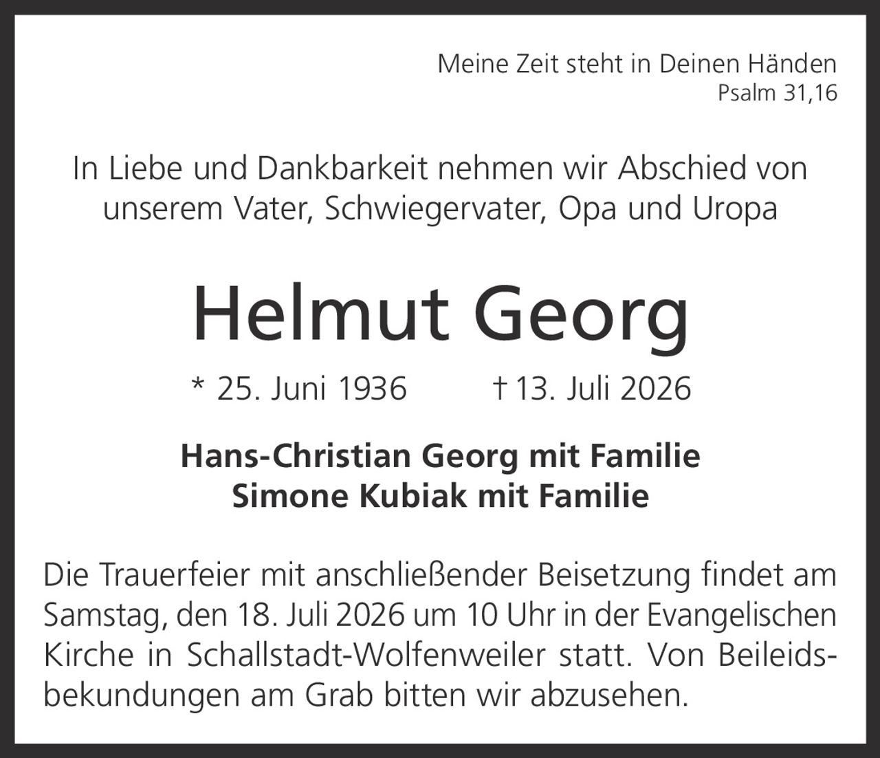 <p><i>Meine Zeit steht in Deinen Händen</i><br><i>Psalm 31,16</i></p><p>In Liebe und Dankbarkeit nehmen wir Abschied von unserem Vater, Schwiegervater, Opa und Uropa</p><p><strong>Helmut Georg</strong><br>* 25. Juni 1936 † 13. Juli 2026</p><p><strong>Hans-Christian Georg mit Familie</strong><br><strong>Simone Kubiak mit Familie</strong></p><p>Die Trauerfeier mit anschließender Beisetzung findet am Samstag, den 18. Juli 2026 um 10 Uhr in der Evangelischen Kirche in Schallstadt-Wolfenweiler statt. Von Beileidsbekundungen am Grab bitten wir abzusehen.</p>