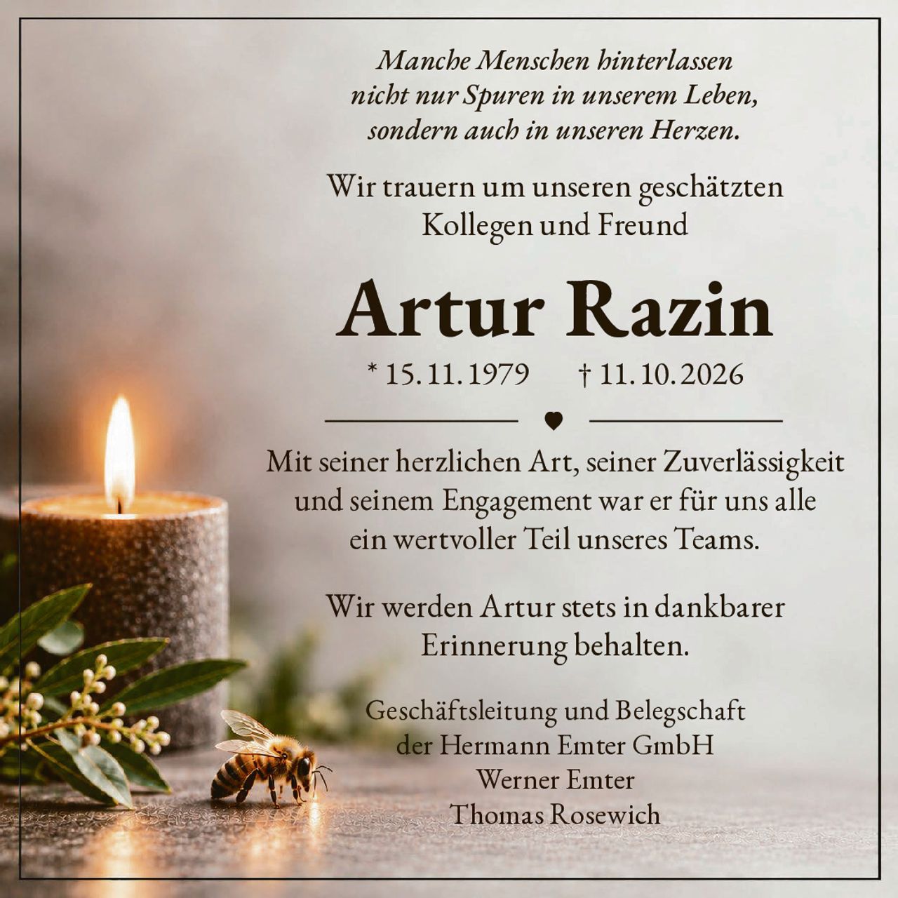 <p><i>Manche Menschen hinterlassen nicht nur Spuren in unserem Leben, sondern auch in unseren Herzen.</i></p>

<p>Wir trauern um unseren geschätzten Kollegen und Freund</p>

<p><strong>Artur Razin</strong></p>

<p>* 15.11.1979     † 11.10.2026</p>

<p>Mit seiner herzlichen Art, seiner Zuverlässigkeit und seinem Engagement war er für uns alle ein wertvoller Teil unseres Teams.</p>

<p>Wir werden Artur stets in dankbarer Erinnerung behalten.</p>

<p>Geschäftsleitung und Belegschaft<br>der Hermann Emter GmbH<br>Werner Emter<br>Thomas Rosewich</p>