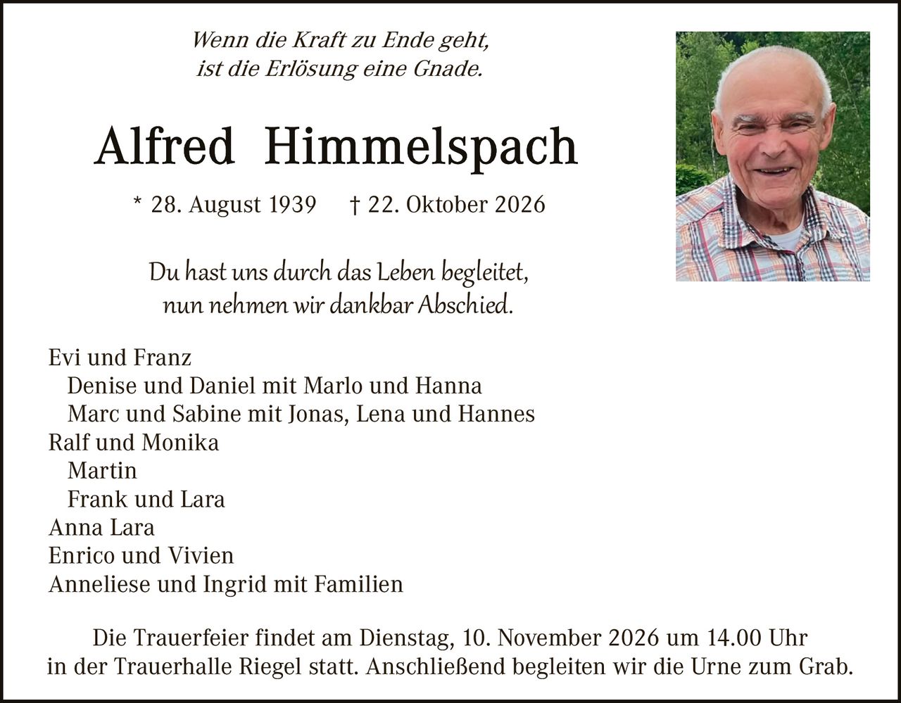 <p><i>Wenn die Kraft zu Ende geht, ist die Erlösung eine Gnade.</i></p>

<p><strong>Alfred Himmelspach</strong></p>

<p>* 28. August 1939     † 22. Oktober 2026</p>

<p><i>Du hast uns durch das Leben begleitet, nun nehmen wir dankbar Abschied.</i></p>

<p>Evi und Franz<br>
Denise und Daniel mit Marlo und Hanna<br>
Marc und Sabine mit Jonas, Lena und Hannes<br>
Ralf und Monika<br>
Martin<br>
Frank und Lara<br>
Anna Lara<br>
Enrico und Vivien<br>
Anneliese und Ingrid mit Familien</p>

<p>Die Trauerfeier findet am Dienstag, 10. November 2026 um 14.00 Uhr in der Trauerhalle Riegel statt. Anschließend begleiten wir die Urne zum Grab.</p>