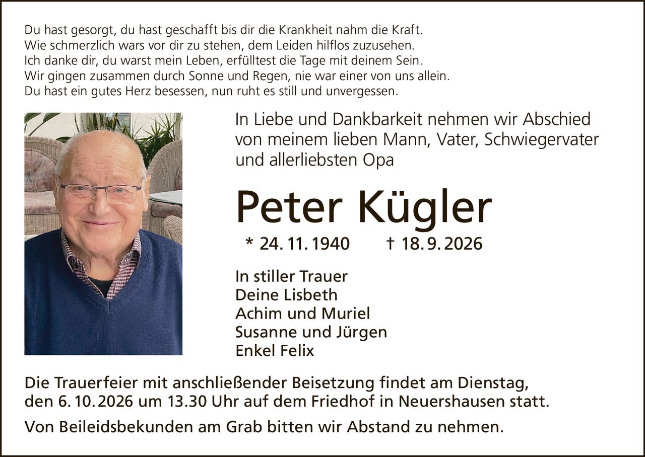<p>Du hast gesorgt, du hast geschafft bis dir die Krankheit nahm die Kraft.<br/>Wie schmerzlich wars vor dir zu stehen, dem Leiden hilflos zuzusehen.<br/>Ich danke dir, du warst mein Leben, erfülltest die Tage mit deinem Sein.<br/>Wir gingen zusammen durch Sonne und Regen, nie war einer von uns allein.<br/>Du hast ein gutes Herz besessen, nun ruht es still und unvergessen.</p><p><strong>In Liebe und Dankbarkeit nehmen wir Abschied von meinem lieben Mann, Vater, Schwiegervater und allerliebsten Opa</strong></p><p><strong>Peter Kügler</strong><br/>* 24. 11. 1940 † 18. 9. 2026</p><p><strong>In stiller Trauer</strong><br/>Deine Lisbeth<br/>Achim und Muriel<br/>Susanne und Jürgen<br/>Enkel Felix</p><p>Die Trauerfeier mit anschließender Beisetzung findet am Dienstag, den 6. 10. 2026 um 13.30 Uhr auf dem Friedhof in Neuershausen statt.</p><p>Von Beileidsbekunden am Grab bitten wir Abstand zu nehmen.</p>