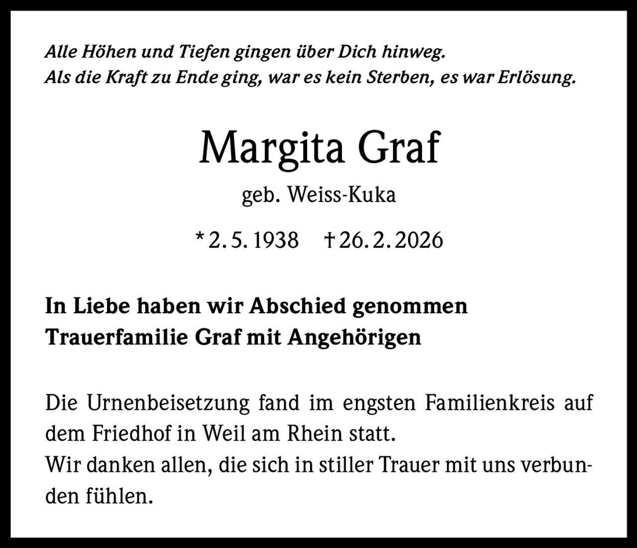 Alle Höhen und Tiefen gingen über Dich hinweg.
Als die Kraft zu Ende ging, war es kein Sterben, es war Erlösung.

Margita Graf
geb. Weiss-Kuka
* 2. 5. 1938

† 26. 2. 2026

In Liebe haben wir Abschied genommen
Trauerfamilie Graf mit Angehörigen
Die Urnenbeisetzung fand im engsten Familienkreis auf
dem Friedhof in Weil am Rhein statt.
Wir danken allen, die sich in stiller Trauer mit uns verbunden fühlen.