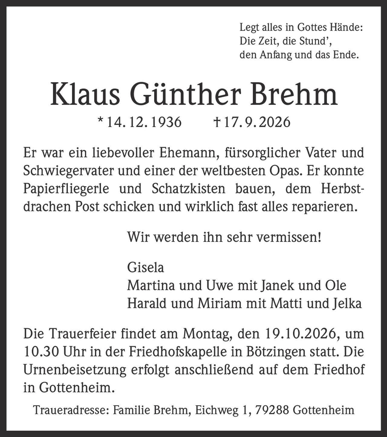<p>Legt alles in Gottes Hände:<br>Die Zeit, die Stund',<br>den Anfang und das Ende.</p><p><strong>Klaus Günther Brehm</strong> * 14. 12. 1936 † 17. 9. 2026</p><p>Er war ein liebevoller Ehemann, fürsorglicher Vater und Schwiegervater und einer der weltbesten Opas. Er konnte Papierfliegerle und Schatzkisten bauen, dem Herbstdrachen Post schicken und wirklich fast alles reparieren.</p><p>Wir werden ihn sehr vermissen!</p><p>Gisela<br>Martina und Uwe mit Janek und Ole<br>Harald und Miriam mit Matti und Jelka</p><p>Die Trauerfeier findet am Montag, den 19.10.2026, um 10.30 Uhr in der Friedhofskapelle in Bötzingen statt. Die Urnenbeisetzung erfolgt anschließend auf dem Friedhof in Gottenheim.</p><p><i>Traueradresse: Familie Brehm, Eichweg 1, 79288 Gottenheim</i></p>
