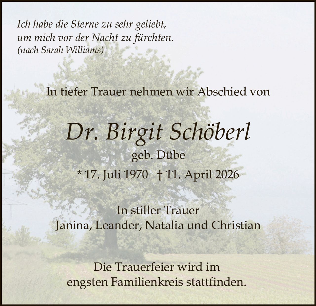 Ich habe die Sterne zu sehr geliebt,
um mich vor der Nacht zu fürchten.
(nach Sarah Williams)

In tiefer Trauer nehmen wir Abschied von

Dr. Birgit Schöberl
geb. Dübe
* 17. Juli 1970 † 11. April 2026
In stiller Trauer
Janina, Leander, Natalia und Christian
Die Trauerfeier wird im
engsten Familienkreis stattfinden.