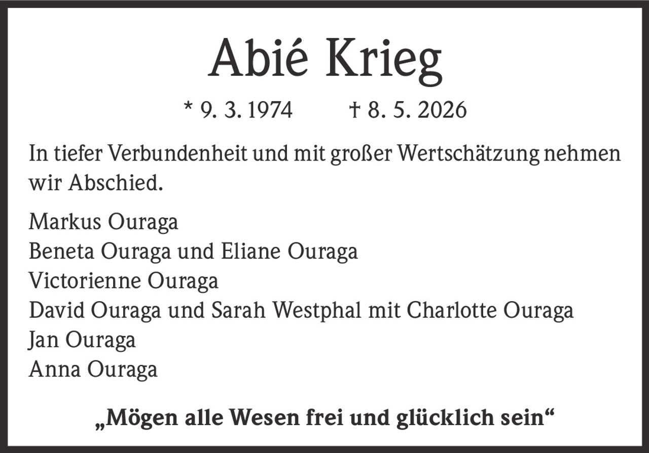 <p><strong>Abié Krieg</strong><br>
* 9. 3. 1974  † 8. 5. 2026</p>

<p>In tiefer Verbundenheit und mit großer Wertschätzung nehmen wir Abschied.</p>

<p>Markus Ouraga<br>
Beneta Ouraga und Eliane Ouraga<br>
Victorienne Ouraga<br>
David Ouraga und Sarah Westphal mit Charlotte Ouraga<br>
Jan Ouraga<br>
Anna Ouraga</p>

<p>„Mögen alle Wesen frei und glücklich sein"</p>