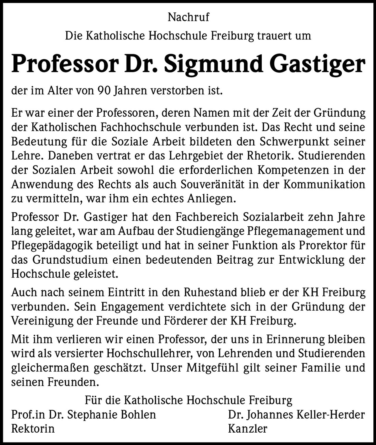 Nachruf
Die Katholische Hochschule Freiburg trauert um

Professor Dr. Sigmund Gastiger
der im Alter von 90 Jahren verstorben ist.
Er war einer der Professoren, deren Namen mit der Zeit der Gründung
der Katholischen Fachhochschule verbunden ist. Das Recht und seine
Bedeutung für die Soziale Arbeit bildeten den Schwerpunkt seiner
Lehre. Daneben vertrat er das Lehrgebiet der Rhetorik. Studierenden
der Sozialen Arbeit sowohl die erforderlichen Kompetenzen in der
Anwendung des Rechts als auch Souveränität in der Kommunikation
zu vermitteln, war ihm ein echtes Anliegen.
Professor Dr. Gastiger hat den Fachbereich Sozialarbeit zehn Jahre
lang geleitet, war am Aufbau der Studiengänge Pflegemanagement und
Pflegepädagogik beteiligt und hat in seiner Funktion als Prorektor für
das Grundstudium einen bedeutenden Beitrag zur Entwicklung der
Hochschule geleistet.
Auch nach seinem Eintritt in den Ruhestand blieb er der KH Freiburg
verbunden. Sein Engagement verdichtete sich in der Gründung der
Vereinigung der Freunde und Förderer der KH Freiburg.
Mit ihm verlieren wir einen Professor, der uns in Erinnerung bleiben
wird als versierter Hochschullehrer, von Lehrenden und Studierenden
gleichermaßen geschätzt. Unser Mitgefühl gilt seiner Familie und
seinen Freunden.
Für die Katholische Hochschule Freiburg
Prof.in Dr. Stephanie Bohlen
Dr. Johannes Keller-Herder
Rektorin
Kanzler