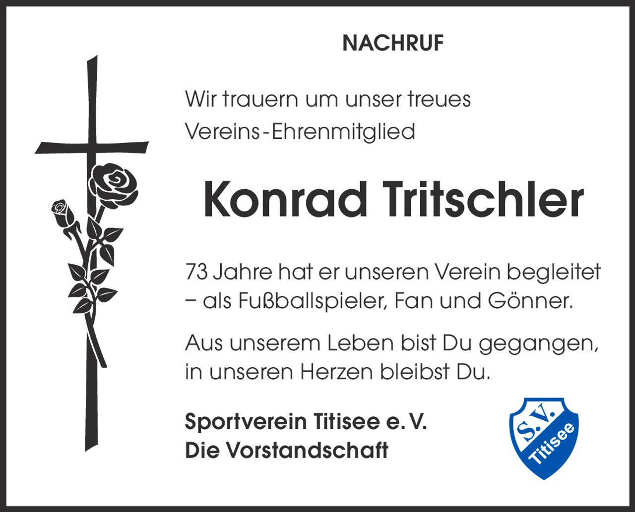 NACHRUF
Wir trauern um unser treues
Vereins - Ehrenmitglied

Konrad Tritschler
73 Jahre hat er unseren Verein begleitet
– als Fußballspieler, Fan und Gönner.
Aus unserem Leben bist Du gegangen,
in unseren Herzen bleibst Du.
Sportverein Titisee e. V.
Die Vorstandschaft
