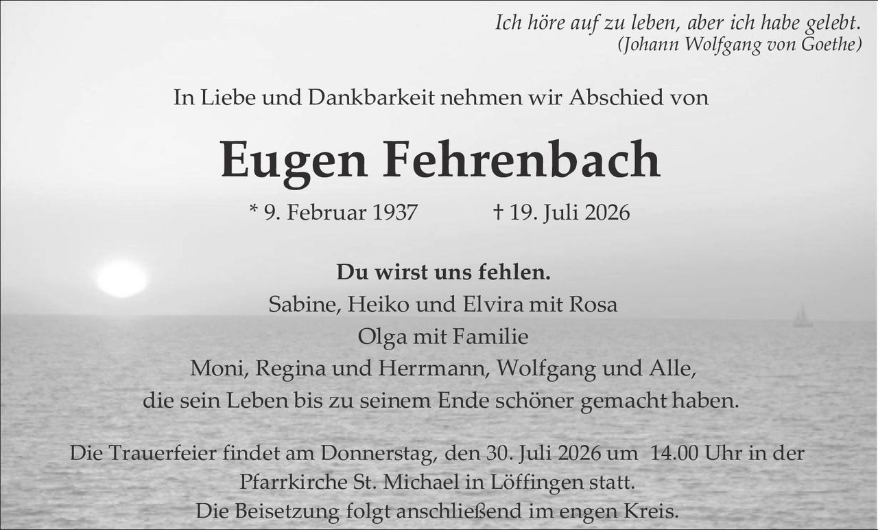 <p><i>Ich höre auf zu leben, aber ich habe gelebt.</i><br><i>(Johann Wolfgang von Goethe)</i></p><p>In Liebe und Dankbarkeit nehmen wir Abschied von</p><p><strong>Eugen Fehrenbach</strong></p><p>* 9. Februar 1937     † 19. Juli 2026</p><p>Du wirst uns fehlen.<br>Sabine, Heiko und Elvira mit Rosa<br>Olga mit Familie<br>Moni, Regina und Herrmann, Wolfgang und Alle,<br>die sein Leben bis zu seinem Ende schöner gemacht haben.</p><p>Die Trauerfeier findet am Donnerstag, den 30. Juli 2026 um 14.00 Uhr in der Pfarrkirche St. Michael in Löffingen statt.<br>Die Beisetzung folgt anschließend im engen Kreis.</p>