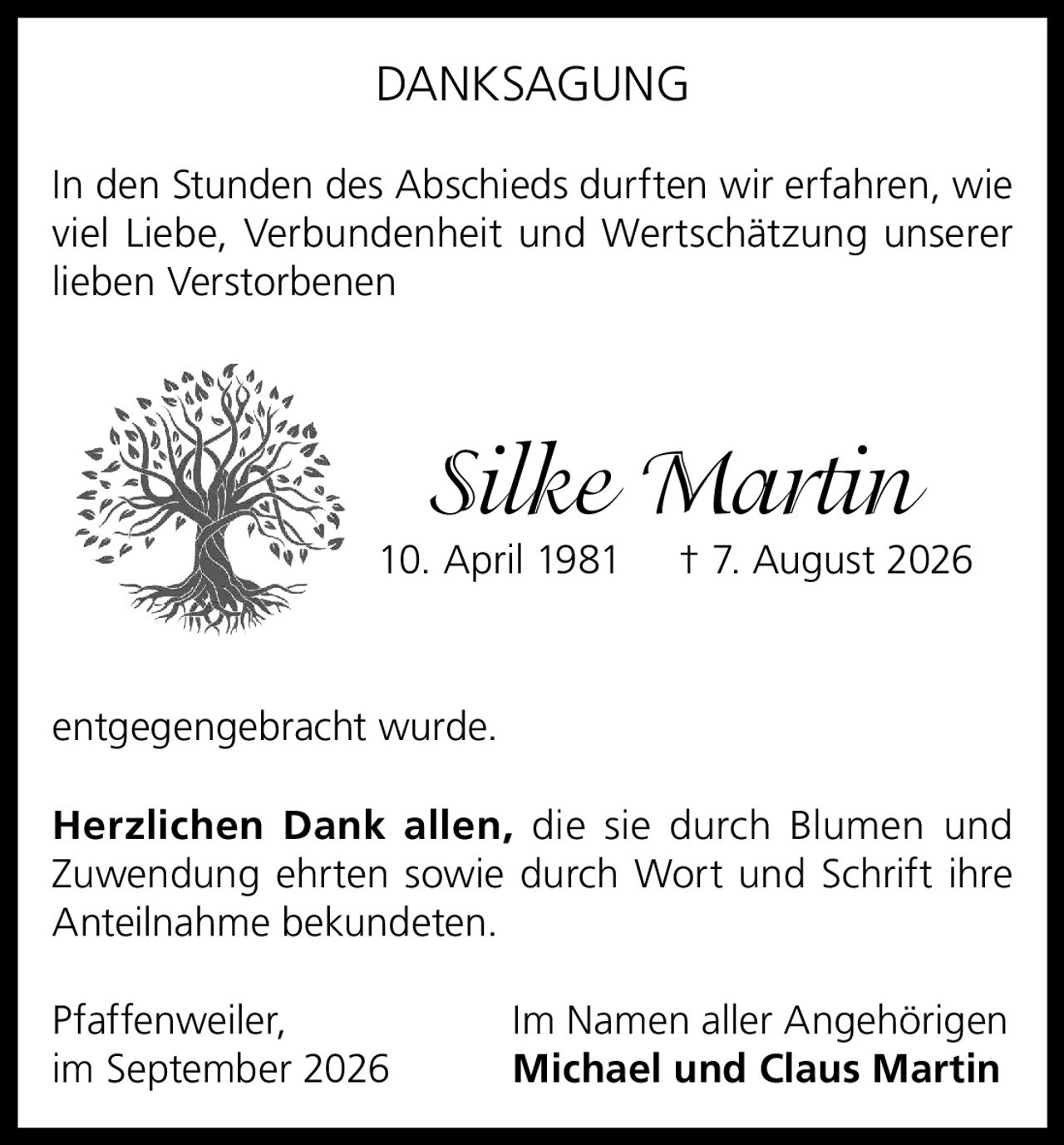 <p><strong>DANKSAGUNG</strong></p><p>In den Stunden des Abschieds durften wir erfahren, wie viel Liebe, Verbundenheit und Wertschätzung unserer lieben Verstorbenen</p><p><i>Silke Martin</i><br>10. April 1981 † 7. August 2026</p><p>entgegengebracht wurde.</p><p><strong>Herzlichen Dank allen,</strong> die sie durch Blumen und Zuwendung ehrten sowie durch Wort und Schrift ihre Anteilnahme bekundeten.</p><p>Pfaffenweiler, im September 2026<br>Im Namen aller Angehörigen<br><strong>Michael und Claus Martin</strong></p>