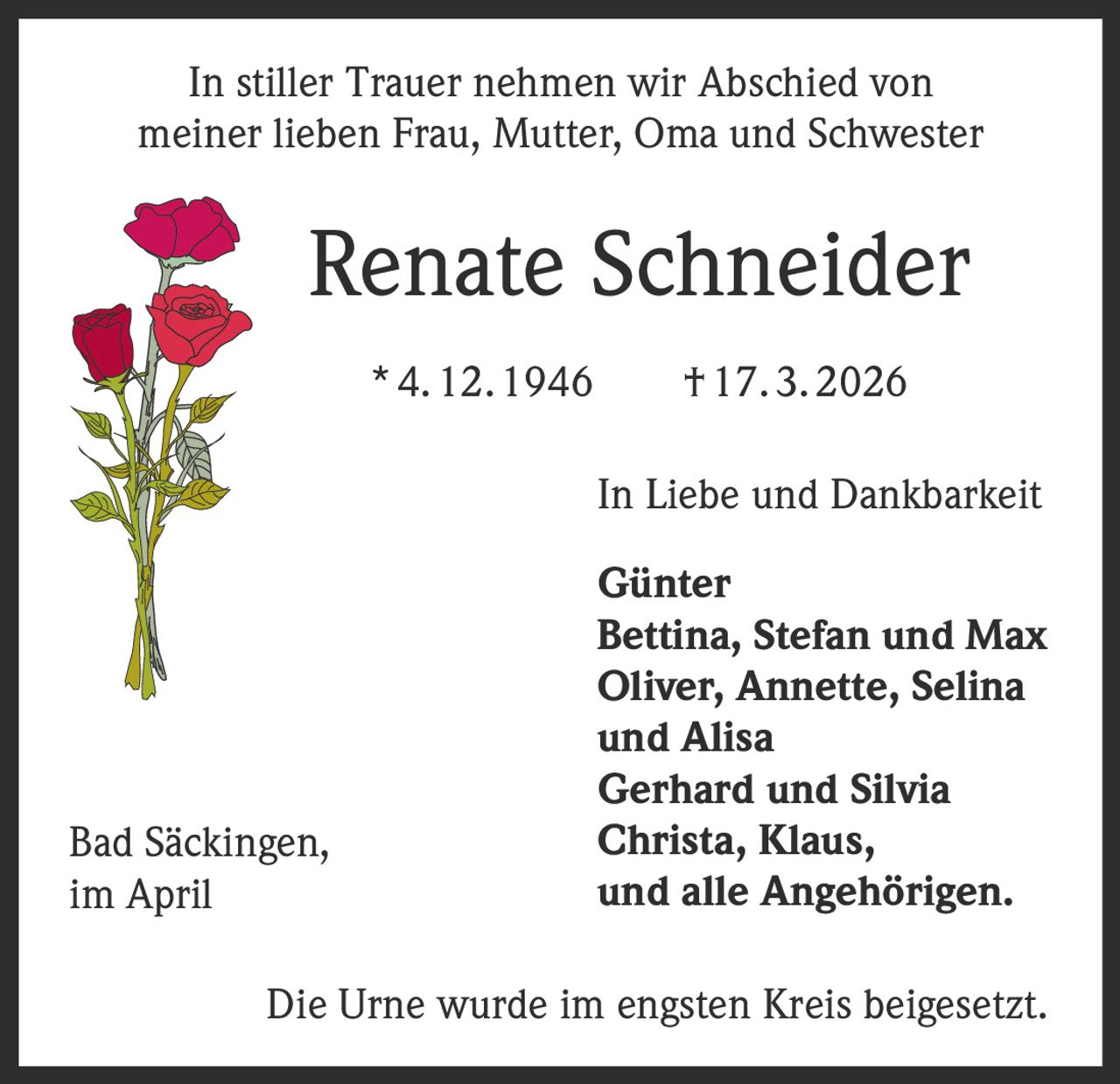 In stiller Trauer nehmen wir Abschied von
meiner lieben Frau, Mutter, Oma und Schwester

Renate Schneider
* 4. 12. 1946   † 17. 3. 2026
In Liebe und Dankbarkeit

Bad Säckingen,
im April

Günter
Bettina, Stefan und Max
Oliver, Annette, Selina
und Alisa
Gerhard und Silvia
Christa, Klaus,
und alle Angehörigen.

Die Urne wurde im engsten Kreis beigesetzt.