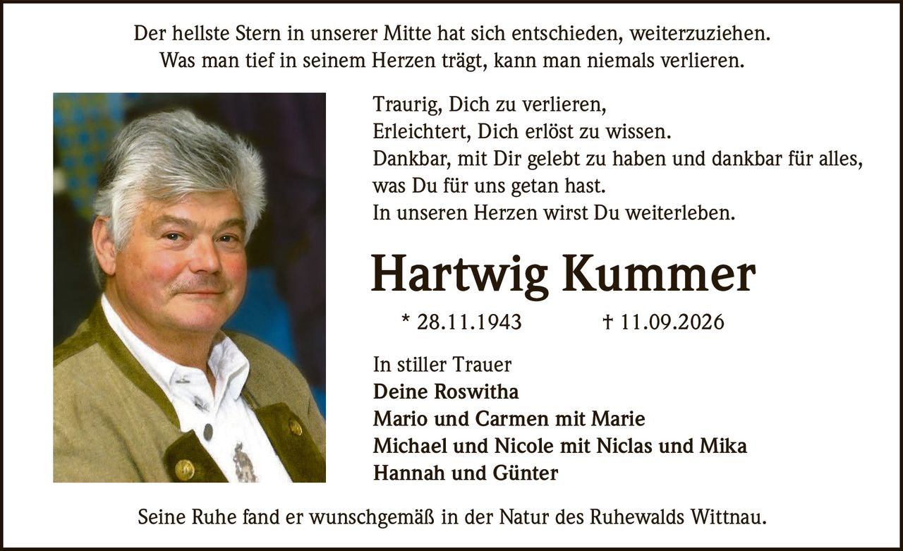 <p>Der hellste Stern in unserer Mitte hat sich entschieden, weiterzuziehen.<br>Was man tief in seinem Herzen trägt, kann man niemals verlieren.</p><p>Traurig, Dich zu verlieren,<br>Erleichtert, Dich erlöst zu wissen.<br>Dankbar, mit Dir gelebt zu haben und dankbar für alles,<br>was Du für uns getan hast.<br>In unseren Herzen wirst Du weiterleben.</p><p><strong>Hartwig Kummer</strong><br>* 28.11.1943 † 11.09.2026</p><p>In stiller Trauer<br>Deine Roswitha<br>Mario und Carmen mit Marie<br>Michael und Nicole mit Niclas und Mika<br>Hannah und Günter</p><p>Seine Ruhe fand er wunschgemäß in der Natur des Ruhewalds Wittnau.</p>
