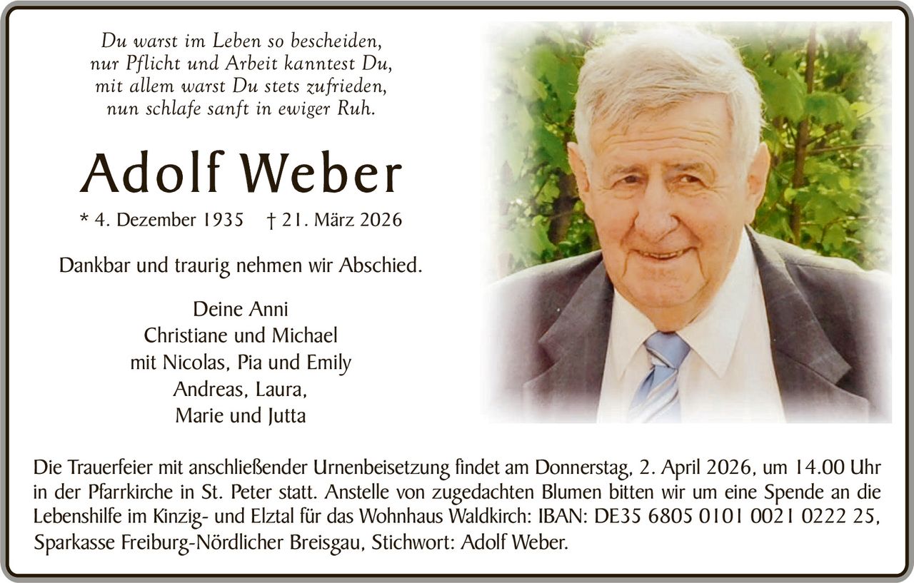 Du warst im Leben so bescheiden,
nur Pflicht und Arbeit kanntest Du,
mit allem warst Du stets zufrieden,
nun schlafe sanft in ewiger Ruh.

Adolf Weber
* 4. Dezember 1935

† 21. März 2026

Dankbar und traurig nehmen wir Abschied.
Deine Anni
Christiane und Michael
mit Nicolas, Pia und Emily
Andreas, Laura,
Marie und Jutta
Die Trauerfeier mit anschließender Urnenbeisetzung findet am Donnerstag, 2. April 2026, um 14.00 Uhr
in der Pfarrkirche in St. Peter statt. Anstelle von zugedachten Blumen bitten wir um eine Spende an die
Lebenshilfe im Kinzig- und Elztal für das Wohnhaus Waldkirch: IBAN: DE35 6805 0101 0021 0222 25,
Sparkasse Freiburg-Nördlicher Breisgau, Stichwort: Adolf Weber.