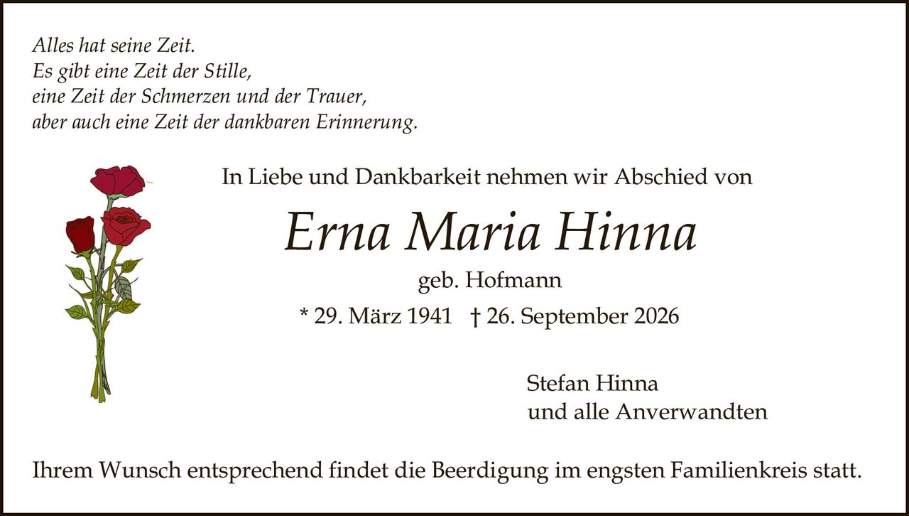 <p>geb. Hofmann</p>

<p><i>Alles hat seine Zeit.<br/>
Es gibt eine Zeit der Stille,<br/>
eine Zeit der Schmerzen und der Trauer,<br/>
aber auch eine Zeit der dankbaren Erinnerung.</i></p>

<p>In Liebe und Dankbarkeit nehmen wir Abschied von</p>

<p><strong>Erna Maria Hinna</strong><br/>
geb. Hofmann<br/>
* 29. März 1941 † 26. September 2026</p>

<p>Stefan Hinna<br/>
und alle Anverwandten</p>

<p>Ihrem Wunsch entsprechend findet die Beerdigung im engsten Familienkreis statt.</p>