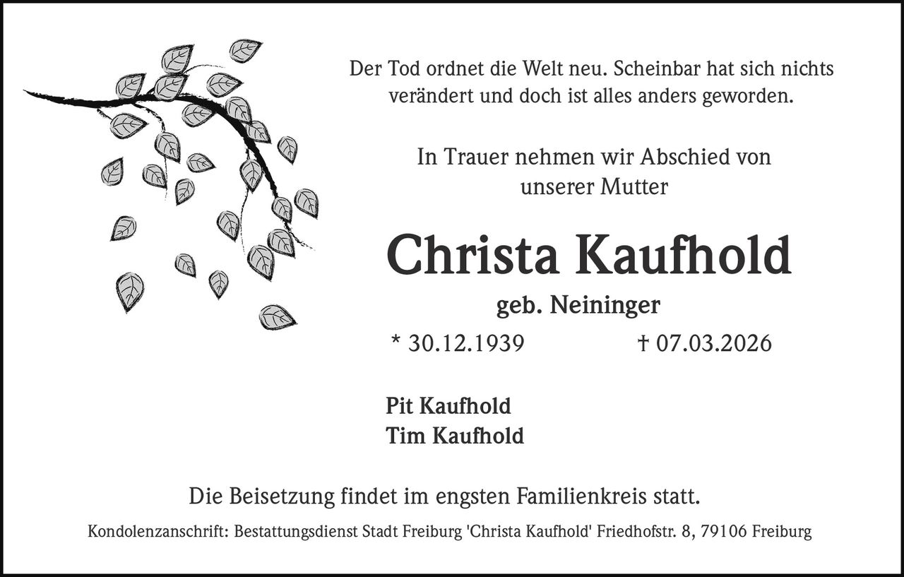 Der Tod ordnet die Welt neu. Scheinbar hat sich nichts
verändert und doch ist alles anders geworden.

In Trauer nehmen wir Abschied von
unserer Mutter

Christa Kaufhold
geb. Neininger
* 30.12.1939

† 07.03.2026

Pit Kaufhold
Tim Kaufhold
Die Beisetzung findet im engsten Familienkreis statt.
Kondolenzanschrift: Bestattungsdienst Stadt Freiburg 'Christa Kaufhold' Friedhofstr. 8, 79106 Freiburg