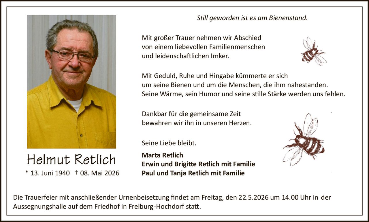 <p>Still geworden ist es am Bienenstand.</p><p>Mit großer Trauer nehmen wir Abschied<br>von einem liebevollen Familienmenschen<br>und leidenschaftlichen Imker.</p><p>Mit Geduld, Ruhe und Hingabe kümmerte er sich<br>um seine Bienen und um die Menschen, die ihm nahestanden.<br>Seine Wärme, sein Humor und seine stille Stärke werden uns fehlen.</p><p>Dankbar für die gemeinsame Zeit<br>bewahren wir ihn in unseren Herzen.</p><p>Seine Liebe bleibt.<br><strong>Marta Retlich</strong><br><strong>Erwin und Brigitte Retlich mit Familie</strong><br><strong>Paul und Tanja Retlich mit Familie</strong></p><p>Die Trauerfeier mit anschließender Urnenbeisetzung findet am Freitag, den 22.5.2026 um 14.00 Uhr in der Aussegnungshalle auf dem Friedhof in Freiburg-Hochdorf statt.</p><p><strong>Helmut Retlich</strong><br>* 13. Juni 1940 † 08. Mai 2026</p>