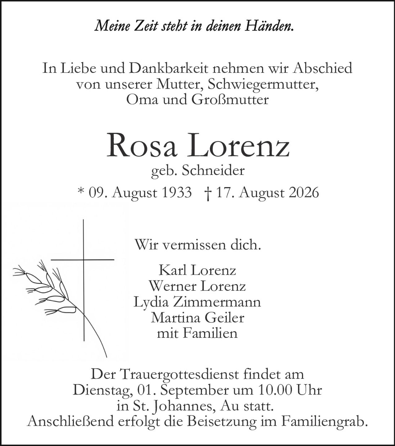 <p><i>Meine Zeit steht in deinen Händen.</i></p>

<p>In Liebe und Dankbarkeit nehmen wir Abschied von unserer Mutter, Schwiegermutter, Oma und Großmutter</p>

<p><strong>Rosa Lorenz</strong><br>geb. Schneider<br>* 09. August 1933 † 17. August 2026</p>

<p>Wir vermissen dich.</p>

<p>Karl Lorenz<br>Werner Lorenz<br>Lydia Zimmermann<br>Martina Geiler<br>mit Familien</p>

<p>Der Trauergottesdienst findet am Dienstag, 01. September um 10.00 Uhr in St. Johannes, Au statt. Anschließend erfolgt die Beisetzung im Familiengrab.</p>
