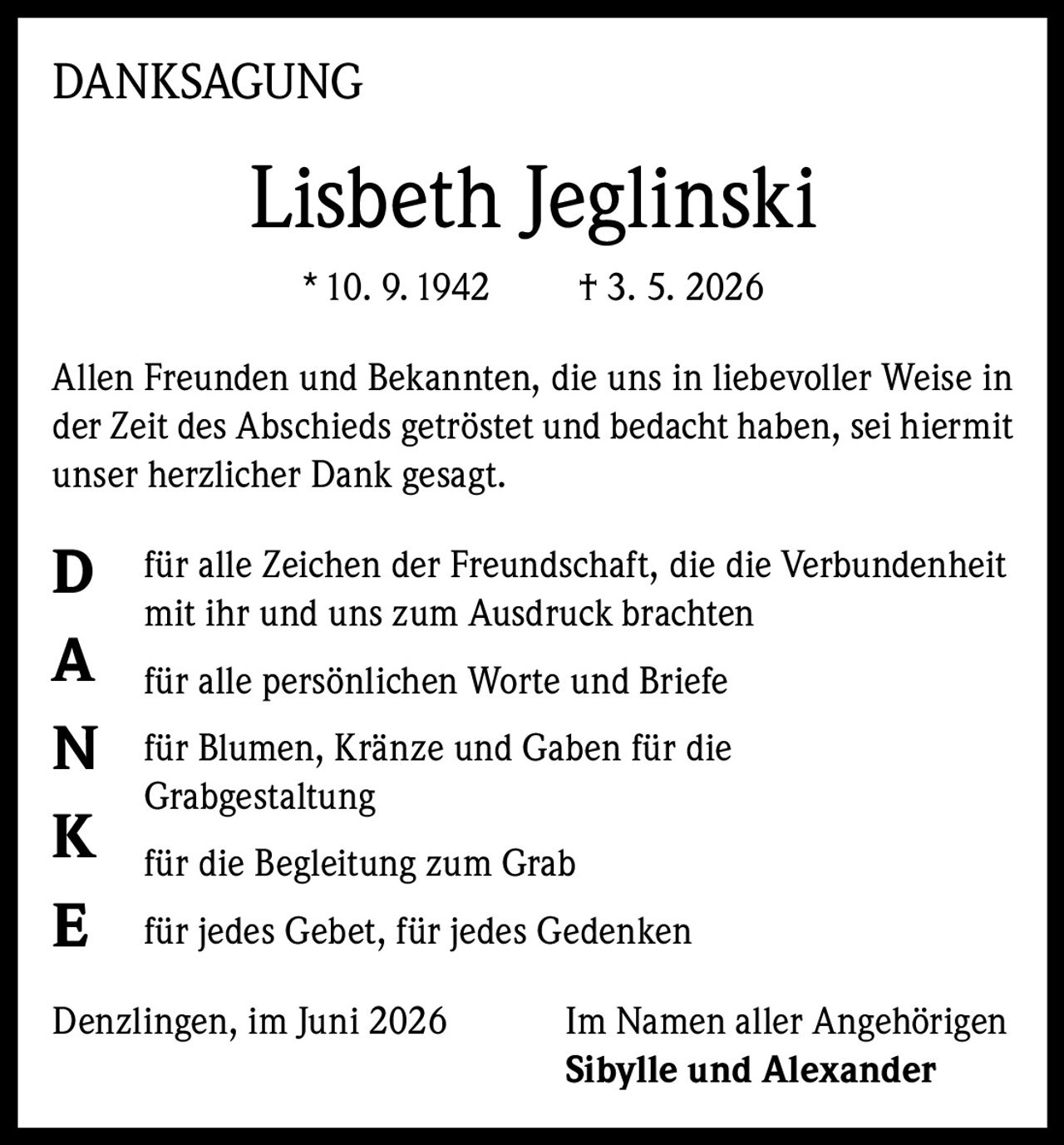 <p><strong>DANKSAGUNG</strong></p>

<p><strong>Lisbeth Jeglinski</strong><br>
* 10. 9. 1942     † 3. 5. 2026</p>

<p>Allen Freunden und Bekannten, die uns in liebevoller Weise in der Zeit des Abschieds getröstet und bedacht haben, sei hiermit unser herzlicher Dank gesagt.</p>

<p><strong>D</strong> für alle Zeichen der Freundschaft, die die Verbundenheit mit ihr und uns zum Ausdruck brachten</p>

<p><strong>A</strong> für alle persönlichen Worte und Briefe</p>

<p><strong>N</strong> für Blumen, Kränze und Gaben für die Grabgestaltung</p>

<p><strong>K</strong> für die Begleitung zum Grab</p>

<p><strong>E</strong> für jedes Gebet, für jedes Gedenken</p>

<p>Denzlingen, im Juni 2026     Im Namen aller Angehörigen<br>
<strong>Sibylle und Alexander</strong></p>