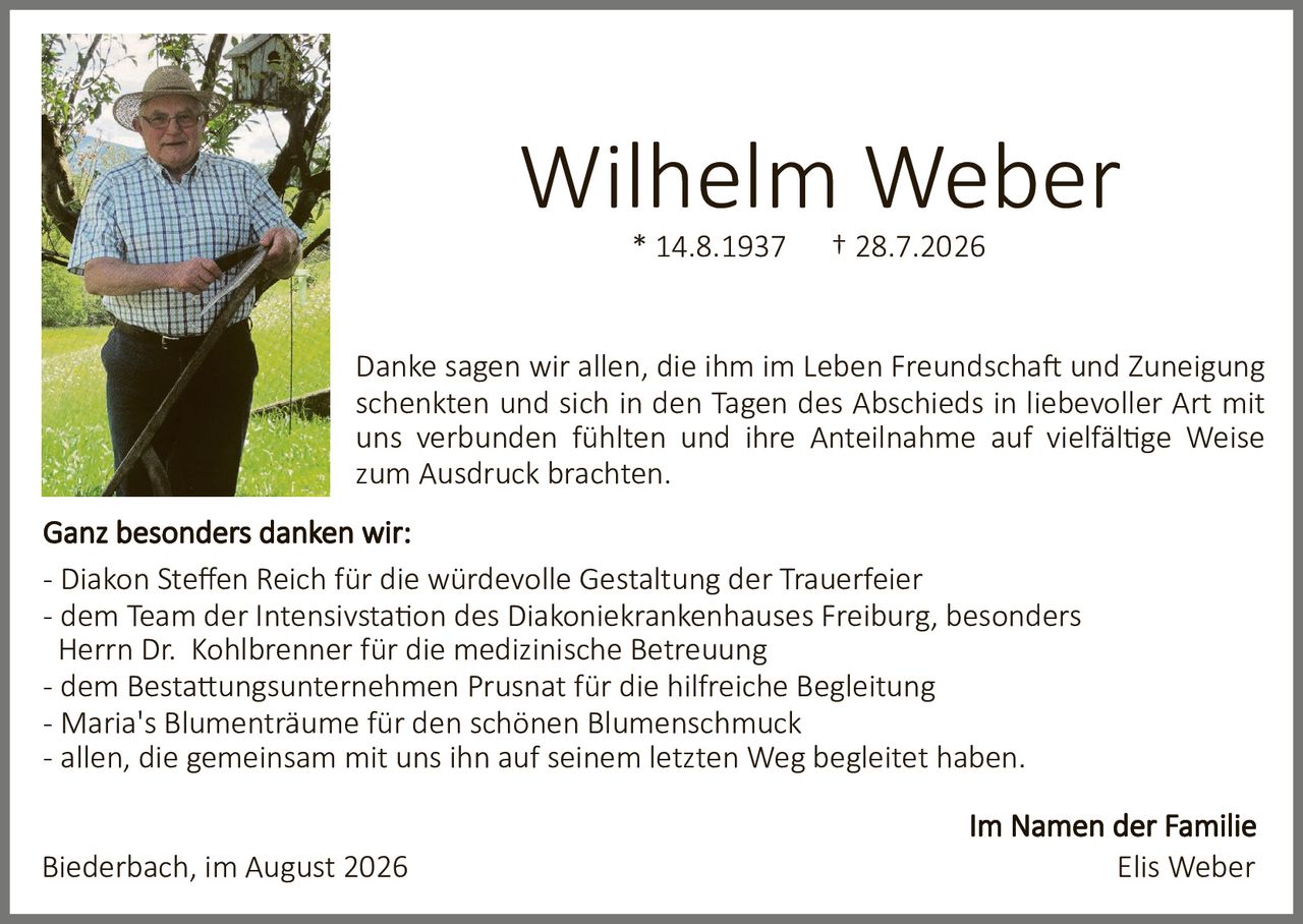<p><strong>Wilhelm Weber</strong><br>* 14.8.1937 † 28.7.2026</p><p>Danke sagen wir allen, die ihm im Leben Freundschaft und Zuneigung schenkten und sich in den Tagen des Abschieds in liebevoller Art mit uns verbunden fühlten und ihre Anteilnahme auf vielfältige Weise zum Ausdruck brachten.</p><p><strong>Ganz besonders danken wir:</strong></p><p>- Diakon Steffen Reich für die würdevolle Gestaltung der Trauerfeier<br>- dem Team der Intensivstation des Diakoniekrankenhauses Freiburg, besonders Herrn Dr. Kohlbrenner für die medizinische Betreuung<br>- dem Bestattungsunternehmen Prusnat für die hilfreiche Begleitung<br>- Maria's Blumenträume für den schönen Blumenschmuck<br>- allen, die gemeinsam mit uns ihn auf seinem letzten Weg begleitet haben.</p><p>Im Namen der Familie<br>Elis Weber</p><p>Biederbach, im August 2026</p>