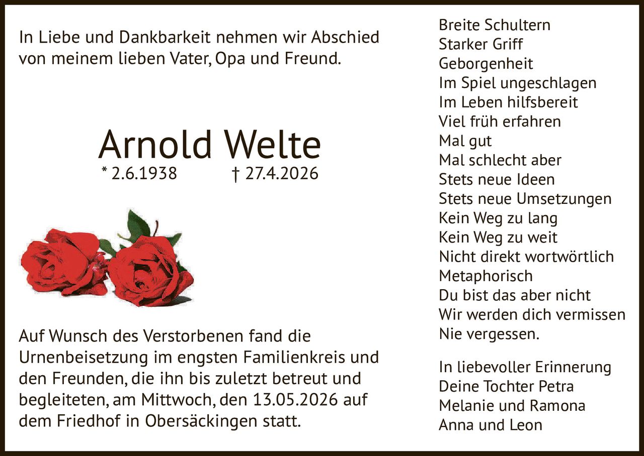 <p>In Liebe und Dankbarkeit nehmen wir Abschied von meinem lieben Vater, Opa und Freund.</p><p><strong>Arnold Welte</strong><br>* 2.6.1938 † 27.4.2026</p><p>Auf Wunsch des Verstorbenen fand die Urnenbeisetzung im engsten Familienkreis und den Freunden, die ihn bis zuletzt betreut und begleiteten, am Mittwoch, den 13.05.2026 auf dem Friedhof in Obersäckingen statt.</p><p>Breite Schultern<br>Starker Griff<br>Geborgenheit<br>Im Spiel ungeschlagen<br>Im Leben hilfsbereit<br>Viel früh erfahren<br>Mal gut<br>Mal schlecht aber<br>Stets neue Ideen<br>Stets neue Umsetzungen<br>Kein Weg zu lang<br>Kein Weg zu weit<br>Nicht direkt wortwörtlich<br>Metaphorisch<br>Du bist das aber nicht<br>Wir werden dich vermissen<br>Nie vergessen.</p><p>In liebevoller Erinnerung<br>Deine Tochter Petra<br>Melanie und Ramona<br>Anna und Leon</p>