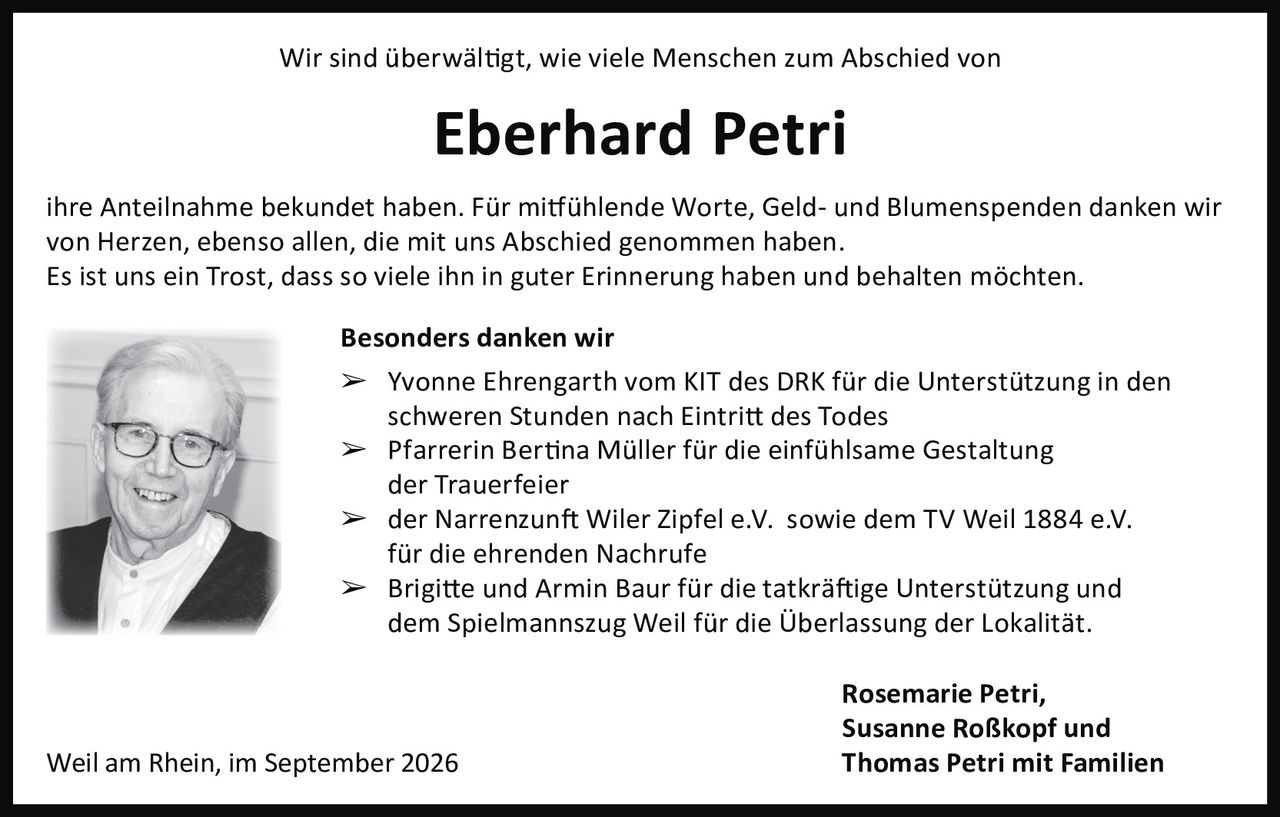 <p>Wir sind überwältigt, wie viele Menschen zum Abschied von <strong>Eberhard Petri</strong> ihre Anteilnahme bekundet haben. Für mitfühlende Worte, Geld- und Blumenspenden danken wir von Herzen, ebenso allen, die mit uns Abschied genommen haben.</p><p>Es ist uns ein Trost, dass so viele ihn in guter Erinnerung haben und behalten möchten.</p><p><strong>Besonders danken wir</strong></p><p>➢ Yvonne Ehrengarth vom KIT des DRK für die Unterstützung in den schweren Stunden nach Eintritt des Todes</p><p>➢ Pfarrerin Bertina Müller für die einfühlsame Gestaltung der Trauerfeier</p><p>➢ der Narrenzunft Wiler Zipfel e.V. sowie dem TV Weil 1884 e.V. für die ehrenden Nachrufe</p><p>➢ Brigitte und Armin Baur für die tatkräftige Unterstützung und dem Spielmannszug Weil für die Überlassung der Lokalität.</p><p>Weil am Rhein, im September 2026</p><p><i>Rosemarie Petri,<br>Susanne Roßkopf und<br>Thomas Petri mit Familien</i></p>