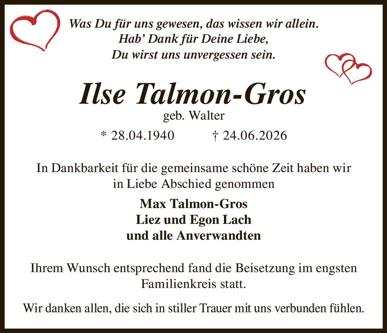 <p><i>Was Du für uns gewesen, das wissen wir allein.<br>Hab' Dank für Deine Liebe,<br>Du wirst uns unvergessen sein.</i></p><p><strong>Ilse Talmon-Gros</strong><br>geb. Walter<br>* 28.04.1940 † 24.06.2026</p><p>In Dankbarkeit für die gemeinsame schöne Zeit haben wir in Liebe Abschied genommen</p><p><strong>Max Talmon-Gros</strong><br><strong>Liez und Egon Lach</strong><br>und alle Anverwandten</p><p>Ihrem Wunsch entsprechend fand die Beisetzung im engsten Familienkreis statt.</p><p>Wir danken allen, die sich in stiller Trauer mit uns verbunden fühlen.</p>
