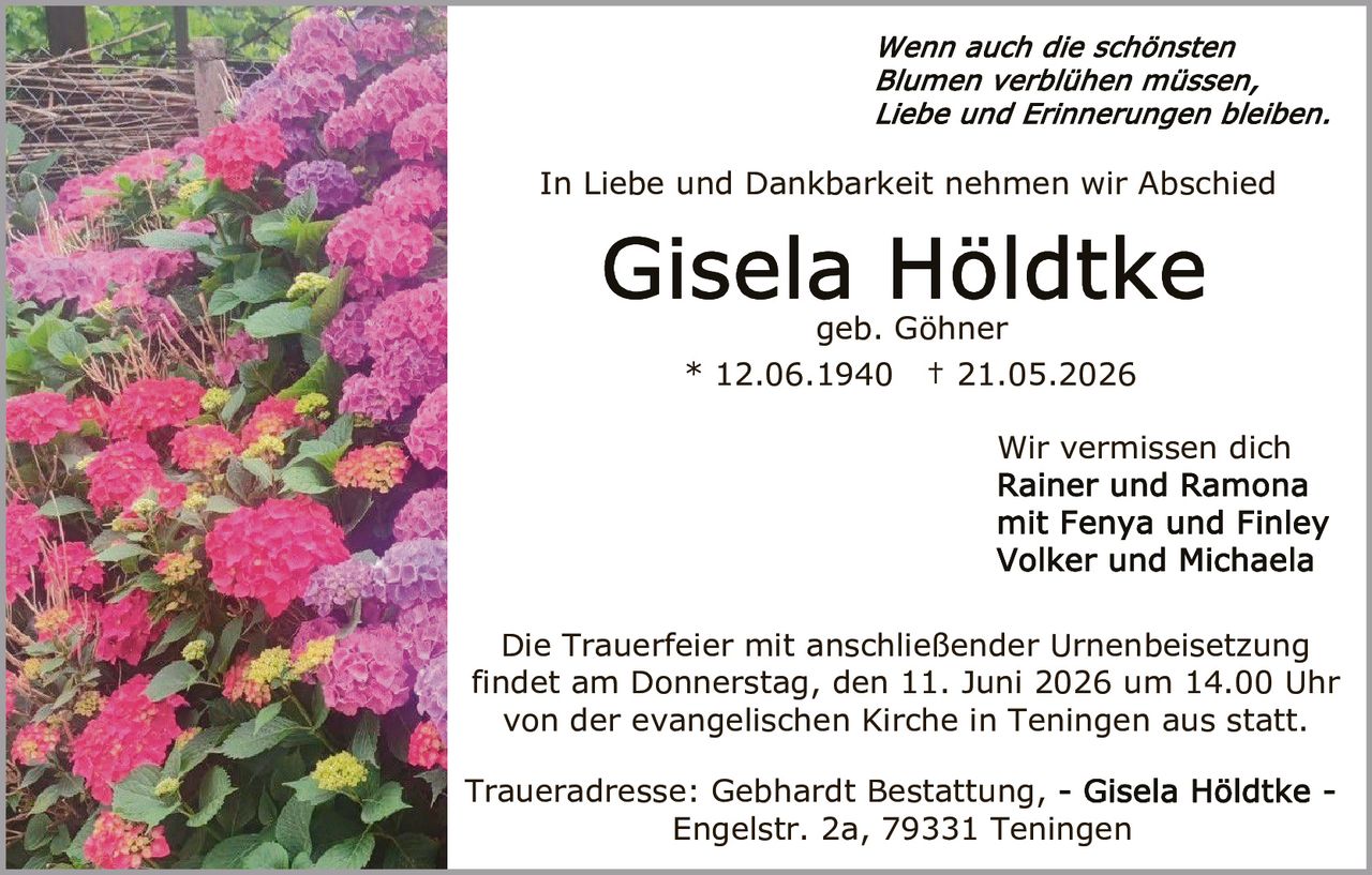 <p><i>Wenn auch die schönsten Blumen verblühen müssen, Liebe und Erinnerungen bleiben.</i></p>

<p>In Liebe und Dankbarkeit nehmen wir Abschied</p>

<p><strong>Gisela Höldtke</strong><br>geb. Göhner<br>* 12.06.1940 † 21.05.2026</p>

<p>Wir vermissen dich<br>Rainer und Ramona<br>mit Fenya und Finley<br>Volker und Michaela</p>

<p>Die Trauerfeier mit anschließender Urnenbeisetzung findet am Donnerstag, den 11. Juni 2026 um 14.00 Uhr von der evangelischen Kirche in Teningen aus statt.</p>

<p>Traueradresse: Gebhardt Bestattung, - Gisela Höldtke - Engelstr. 2a, 79331 Teningen</p>