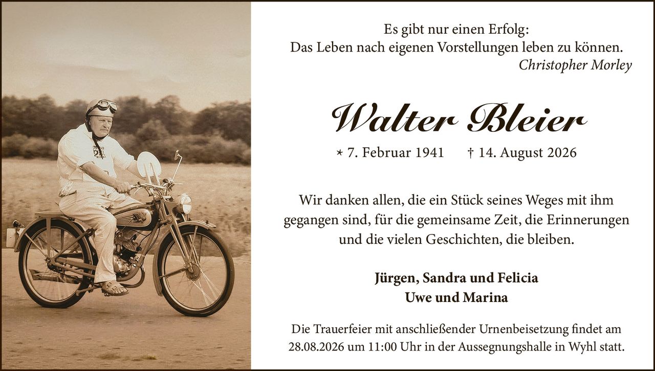 <p><strong>Es gibt nur einen Erfolg:</strong><br><strong>Das Leben nach eigenen Vorstellungen leben zu können.</strong><br><i>Christopher Morley</i></p>

<p><strong>Walter Bleier</strong><br>* 7. Februar 1941 † 14. August 2026</p>

<p>Wir danken allen, die ein Stück seines Weges mit ihm gegangen sind, für die gemeinsame Zeit, die Erinnerungen und die vielen Geschichten, die bleiben.</p>

<p><strong>Jürgen, Sandra und Felicia<br>Uwe und Marina</strong></p>

<p>Die Trauerfeier mit anschließender Urnenbeisetzung findet am 28.08.2026 um 11:00 Uhr in der Aussegnungshalle in Wyhl statt.</p>