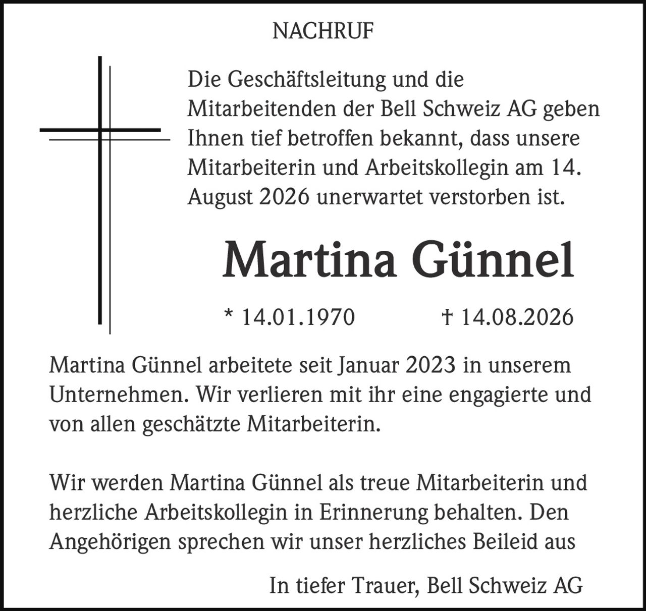 <p>Die Geschäftsleitung und die Mitarbeitenden der Bell Schweiz AG geben Ihnen tief betroffen bekannt, dass unsere Mitarbeiterin und Arbeitskollegin am 14. August 2026 unerwartet verstorben ist.</p><p><strong>Martina Günnel</strong><br>* 14.01.1970 † 14.08.2026</p><p>Martina Günnel arbeitete seit Januar 2023 in unserem Unternehmen. Wir verlieren mit ihr eine engagierte und von allen geschätzte Mitarbeiterin.</p><p>Wir werden Martina Günnel als treue Mitarbeiterin und herzliche Arbeitskollegin in Erinnerung behalten. Den Angehörigen sprechen wir unser herzliches Beileid aus</p><p>In tiefer Trauer, Bell Schweiz AG</p>