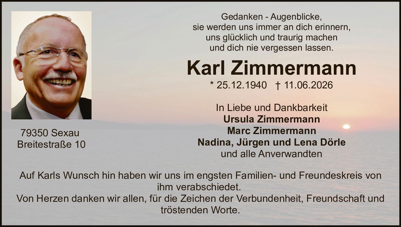 <p>Gedanken - Augenblicke,<br>sie werden uns immer an dich erinnern,<br>uns glücklich und traurig machen<br>und dich nie vergessen lassen.</p>

<p><strong>Karl Zimmermann</strong><br>* 25.12.1940 † 11.06.2026</p>

<p>In Liebe und Dankbarkeit<br><strong>Ursula Zimmermann</strong><br><strong>Marc Zimmermann</strong><br><strong>Nadina, Jürgen und Lena Dörle</strong><br>und alle Anverwandten</p>

<p>Auf Karls Wunsch hin haben wir uns im engsten Familien- und Freundeskreis von ihm verabschiedet.<br>Von Herzen danken wir allen, für die Zeichen der Verbundenheit, Freundschaft und tröstenden Worte.</p>