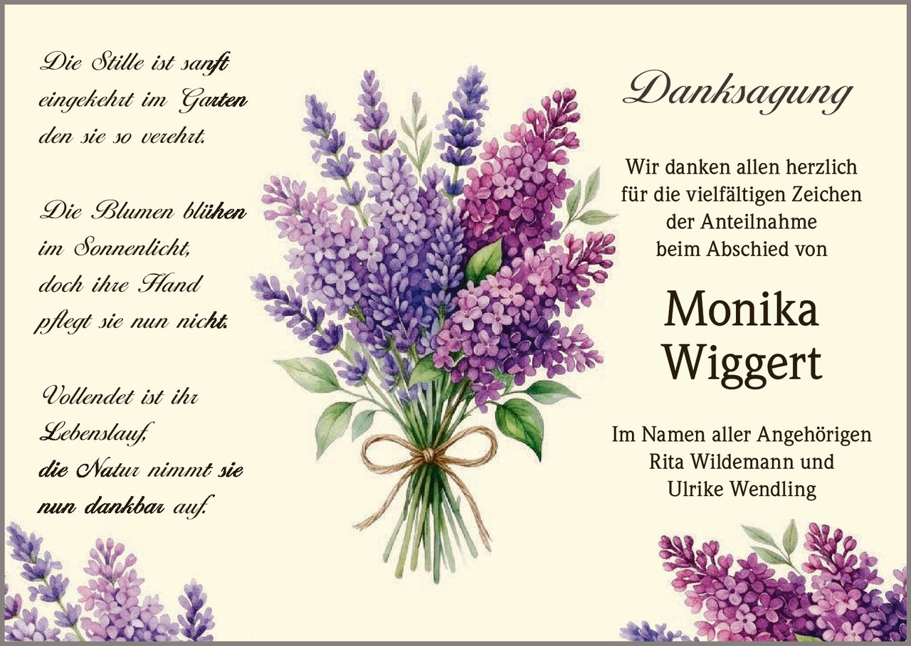 <p><i>Die Stille ist sanft<br>eingekehrt im Garten<br>den sie so verehrt.<br><br>Die Blumen blühen<br>im Sonnenlicht,<br>doch ihre Hand<br>pflegt sie nun nicht.<br><br>Vollendet ist ihr<br>Lebenslauf,<br>die Natur nimmt sie<br>nun dankbar auf.</i></p><p><strong>Danksagung</strong></p><p>Wir danken allen herzlich <br>für die vielfältigen Zeichen <br>der Anteilnahme <br>beim Abschied von <br><strong>Monika <br>Wiggert</strong></p><p>Im Namen aller Angehörigen <br>Rita Wildemann und <br>Ulrike Wendling</p>