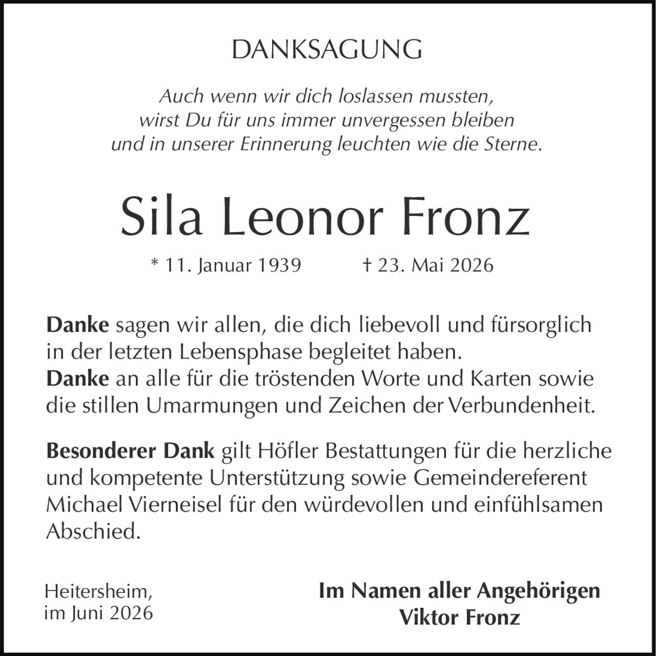 <p><i>Auch wenn wir dich loslassen mussten,<br>wirst Du für uns immer unvergessen bleiben<br>und in unserer Erinnerung leuchten wie die Sterne.</i></p><p><strong>Sila Leonor Fronz</strong><br>* 11. Januar 1939 † 23. Mai 2026</p><p><strong>Danke</strong> sagen wir allen, die dich liebevoll und fürsorglich in der letzten Lebensphase begleitet haben.<br><strong>Danke</strong> an alle für die tröstenden Worte und Karten sowie die stillen Umarmungen und Zeichen der Verbundenheit.</p><p><strong>Besonderer Dank</strong> gilt Höfler Bestattungen für die herzliche und kompetente Unterstützung sowie Gemeindereferent Michael Vierneisel für den würdevollen und einfühlsamen Abschied.</p><p>Heitersheim,<br>im Juni 2026</p><p>Im Namen aller Angehörigen<br><strong>Viktor Fronz</strong></p>