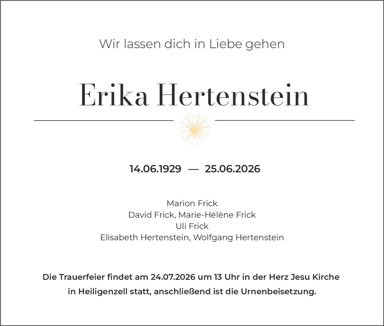<p>Wir lassen dich in Liebe gehen</p>

<p><strong>Erika Hertenstein</strong></p>

<p>14.06.1929 — 25.06.2026</p>

<p>Marion Frick<br/>David Frick, Marie-Hélène Frick<br/>Uli Frick<br/>Elisabeth Hertenstein, Wolfgang Hertenstein</p>

<p>Die Trauerfeier findet am 24.07.2026 um 13 Uhr in der Herz Jesu Kirche in Heiligenzell statt, anschließend ist die Urnenbeisetzung.</p>