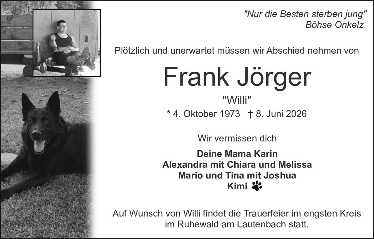 <p><i>"Nur die Besten sterben jung"</i><br><i>Böhse Onkelz</i></p><p>Plötzlich und unerwartet müssen wir Abschied nehmen von</p><p><strong>Frank Jörger</strong><br><i>"Willi"</i><br>* 4. Oktober 1973 † 8. Juni 2026</p><p>Wir vermissen dich</p><p><strong>Deine Mama Karin</strong><br><strong>Alexandra mit Chiara und Melissa</strong><br><strong>Mario und Tina mit Joshua</strong><br><strong>Kimi</strong></p><p>Auf Wunsch von Willi findet die Trauerfeier im engsten Kreis im Ruhewald am Lautenbach statt.</p>