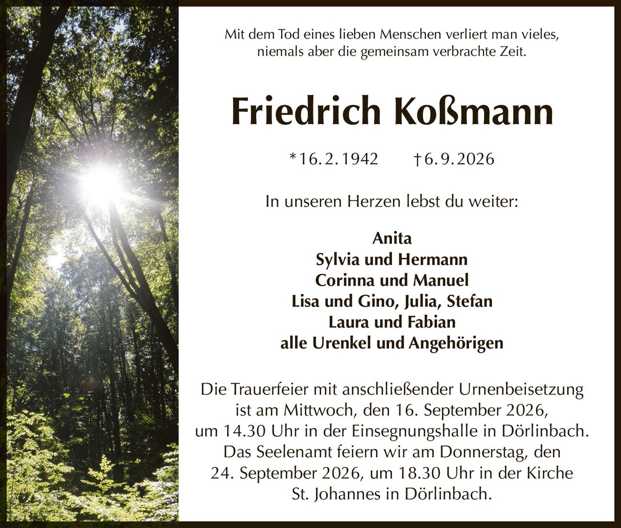 <p>Mit dem Tod eines lieben Menschen verliert man vieles, niemals aber die gemeinsam verbrachte Zeit.</p>

<p><strong>Friedrich Koßmann</strong><br>
* 16. 2. 1942 † 6. 9. 2026</p>

<p>In unseren Herzen lebst du weiter:</p>

<p>Anita<br>
Sylvia und Hermann<br>
Corinna und Manuel<br>
Lisa und Gino, Julia, Stefan<br>
Laura und Fabian<br>
alle Urenkel und Angehörigen</p>

<p>Die Trauerfeier mit anschließender Urnenbeisetzung ist am Mittwoch, den 16. September 2026, um 14.30 Uhr in der Einsegnungshalle in Dörlinbach. Das Seelenamt feiern wir am Donnerstag, den 24. September 2026, um 18.30 Uhr in der Kirche St. Johannes in Dörlinbach.</p>