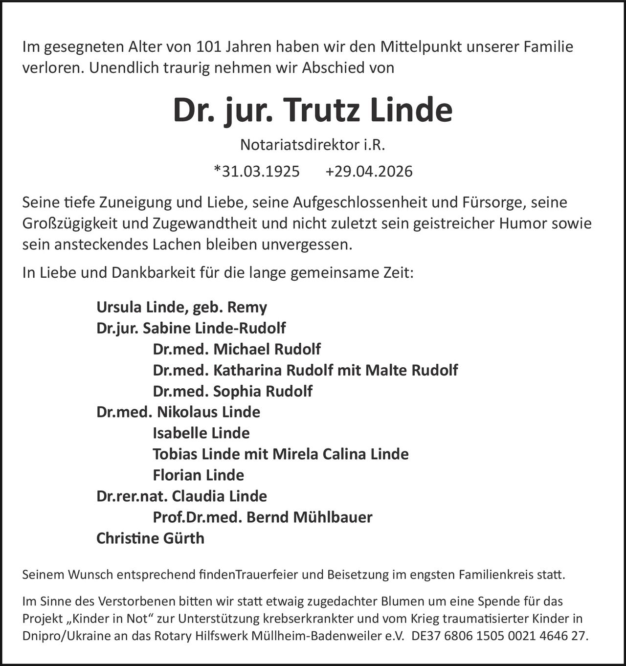 <p>Im gesegneten Alter von 101 Jahren haben wir den Mittelpunkt unserer Familie verloren. Unendlich traurig nehmen wir Abschied von</p><p><strong>Dr. jur. Trutz Linde</strong></p><p>Notariatsdirektor i.R.</p><p>*31.03.1925 +29.04.2026</p><p>Seine tiefe Zuneigung und Liebe, seine Aufgeschlossenheit und Fürsorge, seine Großzügigkeit und Zugewandtheit und nicht zuletzt sein geistreicher Humor sowie sein ansteckendes Lachen bleiben unvergessen.</p><p>In Liebe und Dankbarkeit für die lange gemeinsame Zeit:</p><p><strong>Ursula Linde, geb. Remy</strong><br><strong>Dr.jur. Sabine Linde-Rudolf</strong><br><strong>Dr.med. Michael Rudolf</strong><br><strong>Dr.med. Katharina Rudolf mit Malte Rudolf</strong><br><strong>Dr.med. Sophia Rudolf</strong><br><strong>Dr.med. Nikolaus Linde</strong><br><strong>Isabelle Linde</strong><br><strong>Tobias Linde mit Mirela Calina Linde</strong><br><strong>Florian Linde</strong><br><strong>Dr.rer.nat. Claudia Linde</strong><br><strong>Prof.Dr.med. Bernd Mühlbauer</strong><br><strong>Christine Gürth</strong></p><p>Seinem Wunsch entsprechend finden Trauerfeier und Beisetzung im engsten Familienkreis statt.</p><p>Im Sinne des Verstorbenen bitten wir statt etwaig zugedachter Blumen um eine Spende für das Projekt „Kinder in Not" zur Unterstützung krebserkrankter und vom Krieg traumatisierter Kinder in Dnipro/Ukraine an das Rotary Hilfswerk Müllheim-Badenweiler e.V. DE37 6806 1505 0021 4646 27.</p>