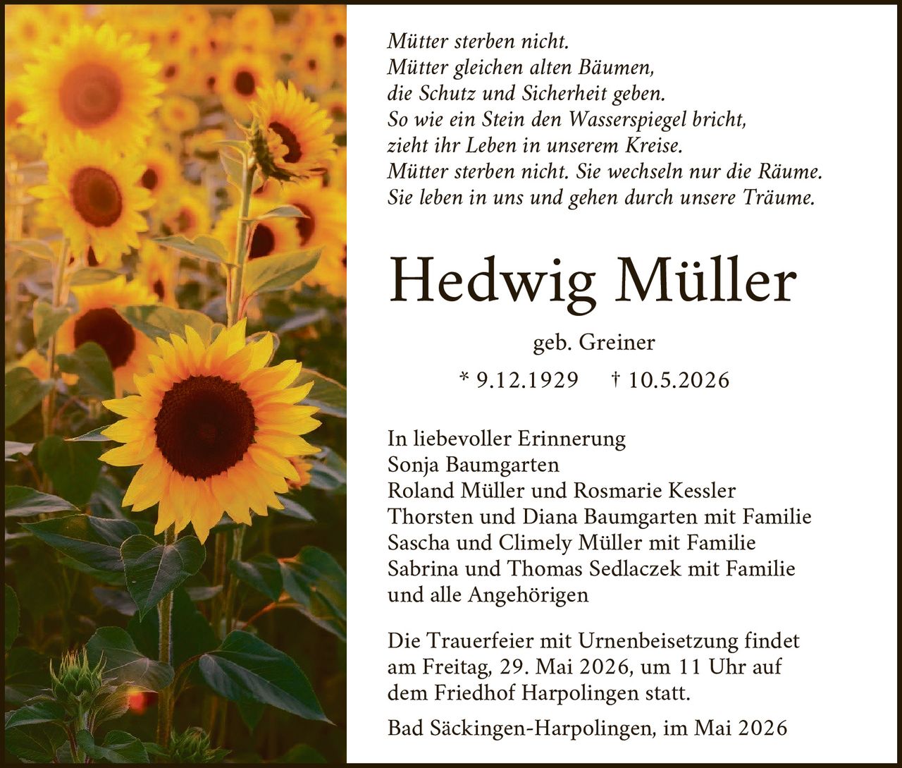 <p>Mütter sterben nicht.<br>Mütter gleichen alten Bäumen,<br>die Schutz und Sicherheit geben.<br>So wie ein Stein den Wasserspiegel bricht,<br>zieht ihr Leben in unserem Kreise.<br>Mütter sterben nicht. Sie wechseln nur die Räume.<br>Sie leben in uns und gehen durch unsere Träume.</p><p><strong>Hedwig Müller</strong><br>geb. Greiner<br>* 9.12.1929 † 10.5.2026</p><p>In liebevoller Erinnerung<br>Sonja Baumgarten<br>Roland Müller und Rosmarie Kessler<br>Thorsten und Diana Baumgarten mit Familie<br>Sascha und Climely Müller mit Familie<br>Sabrina und Thomas Sedlaczek mit Familie<br>und alle Angehörigen</p><p>Die Trauerfeier mit Urnenbeisetzung findet<br>am Freitag, 29. Mai 2026, um 11 Uhr auf<br>dem Friedhof Harpolingen statt.<br>Bad Säckingen-Harpolingen, im Mai 2026</p>