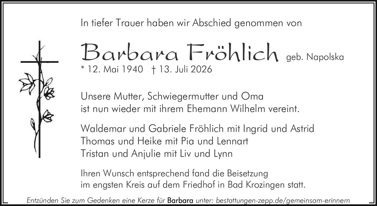 <p>In tiefer Trauer haben wir Abschied genommen von</p>
<p><strong>Barbara Fröhlich geb. Napolska</strong><br>
* 12. Mai 1940 † 13. Juli 2026</p>
<p>Unsere Mutter, Schwiegermutter und Oma<br>
ist nun wieder mit ihrem Ehemann Wilhelm vereint.</p>
<p>Waldemar und Gabriele Fröhlich mit Ingrid und Astrid<br>
Thomas und Heike mit Pia und Lennart<br>
Tristan und Anjulie mit Liv und Lynn</p>
<p>Ihren Wunsch entsprechend fand die Beisetzung<br>
im engsten Kreis auf dem Friedhof in Bad Krozingen statt.</p>
<p><i>Entzünden Sie zum Gedenken eine Kerze für Barbara unter: bestattungen-zepp.de/gemeinsam-erinnern</i></p>